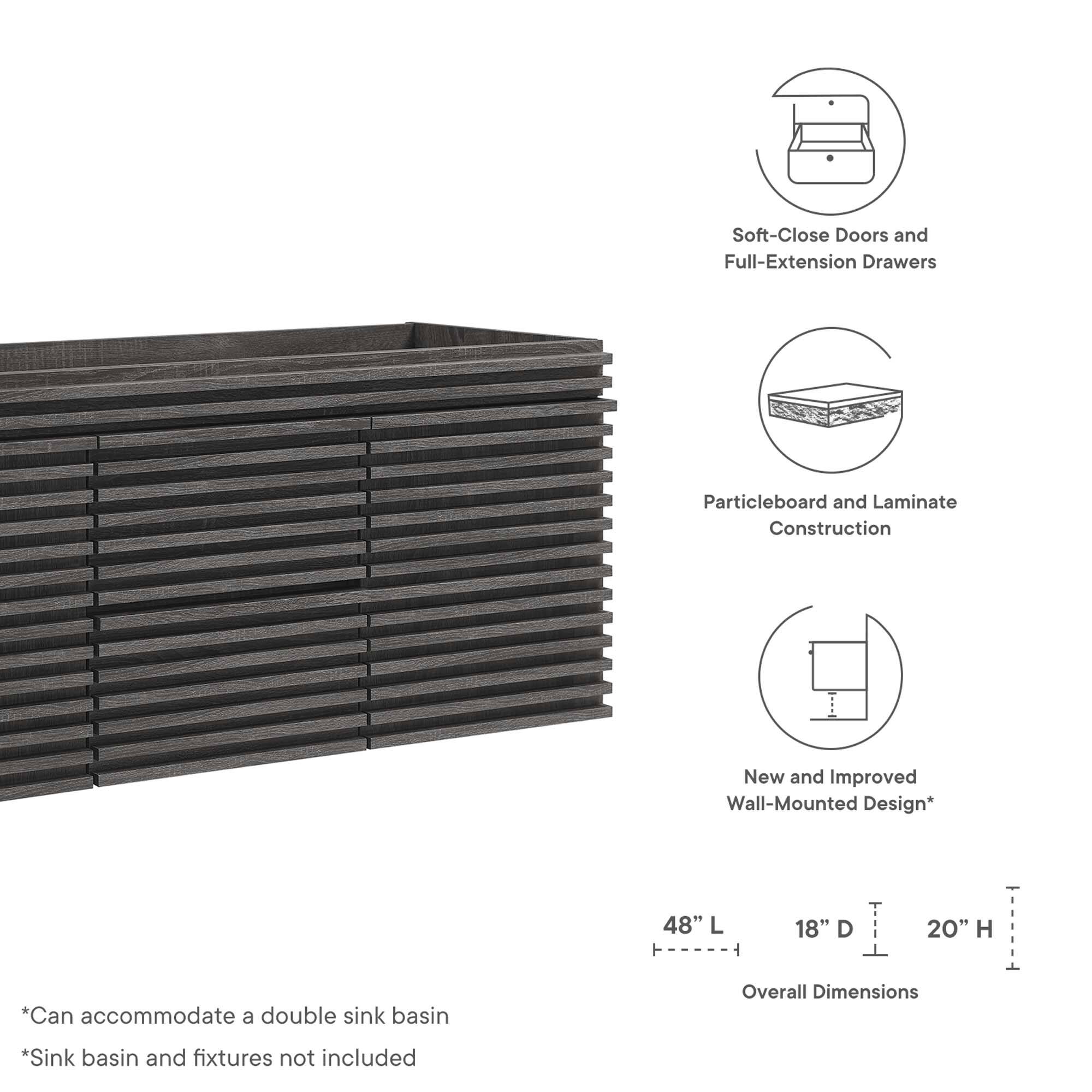 Soft-Close Doors and Full-Extension Drawers  
Particleboard and Laminate Construction  
New and Improved Wall-Mounted Design*  

48" L x 18" D x 20" H  

*Can accommodate a double sink basin  
*Sink basin and fixtures not included  

Overall Dimensions