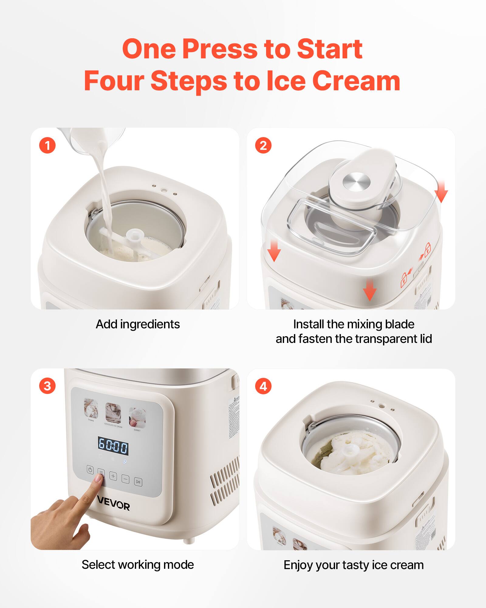 One Press to Start  
Four Steps to Ice Cream

1. Add ingredients
2. Install the mixing blade and fasten the transparent lid
3. Select working mode
4. Enjoy your tasty ice cream