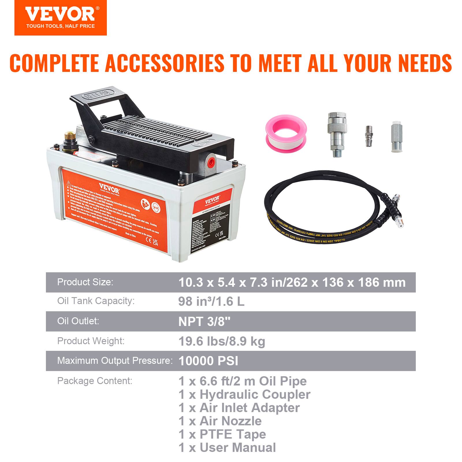 VEVOR TOUGH TOOLS. COMPLETE ACCESSORIES TO MEET ALL YOUR NEEDS

Product Size: 10.3 x 5.4 x 7.3 in/262 x 136 x 186 mm  
Oil Tank Capacity: 98 in³/1.6 L  
Oil Outlet: NPT 3/8"  
Product Weight: 19.6 lbs/8.9 kg  
Maximum Output Pressure: 10000 PSI  

Package Content:  
1 x 6.6 ft/2 m Oil Pipe  
1 x Hydraulic Coupler  
1 x Air Inlet Adapter  
1 x Air Nozzle  
1 x PTFE Tape  
1 x User Manual