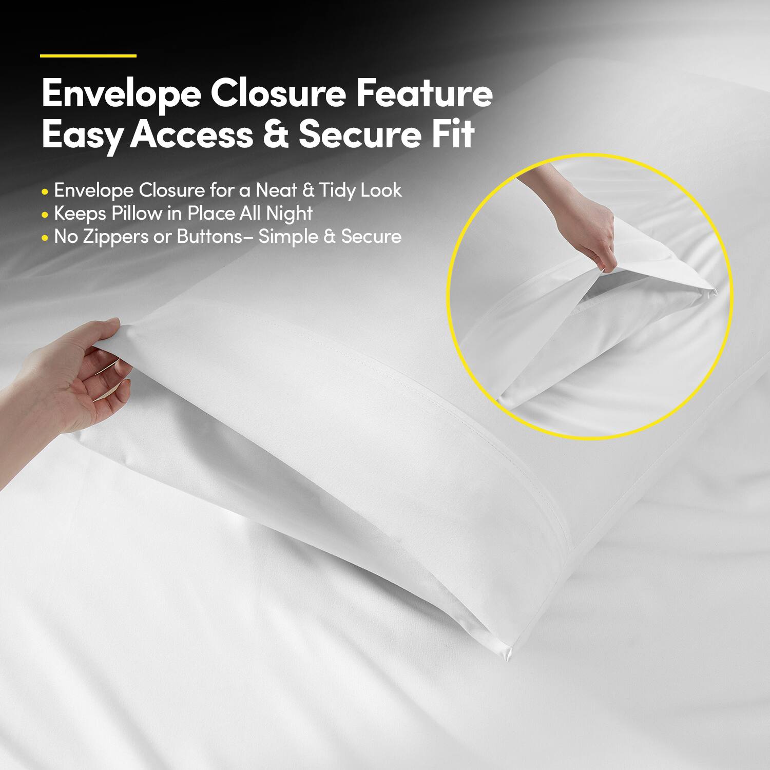 Envelope Closure Feature  
Easy Access & Secure Fit  

- Envelope Closure for a Neat & Tidy Look  
- Keeps Pillow in Place All Night  
- No Zippers or Buttons – Simple & Secure