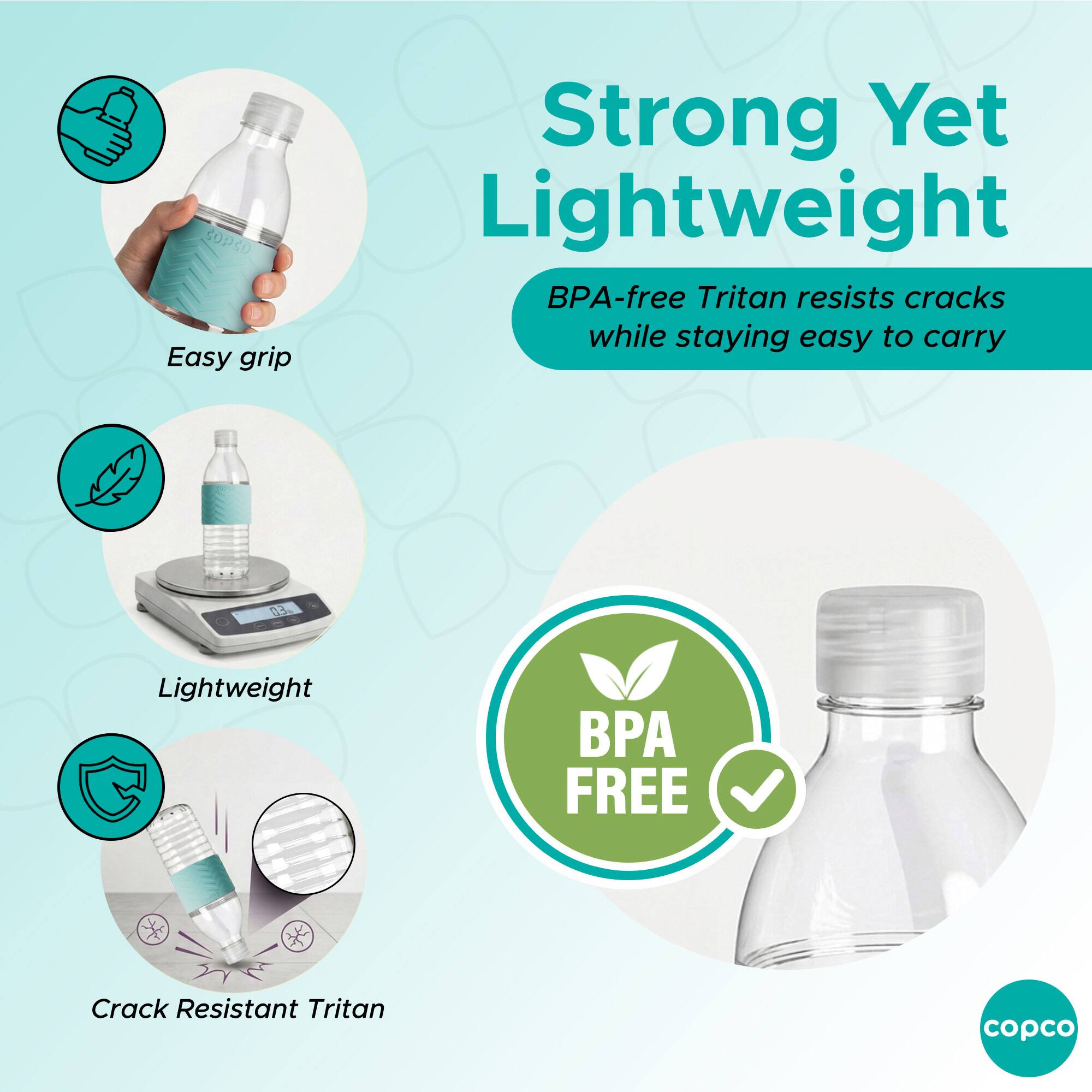 Easy grip  
Strong Yet Lightweight  
BPA-free Tritan resists cracks while staying easy to carry  
Lightweight  
BPA FREE  
Crack Resistant Tritan