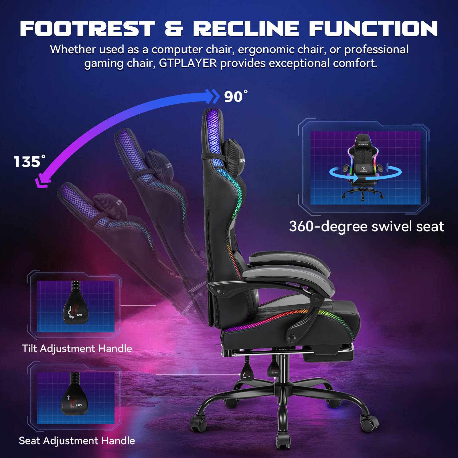 FOOTREST & RECLINE FUNCTION

Whether used as a computer chair, ergonomic chair, or professional gaming chair, GTPLAYER provides exceptional comfort.

90°

135°

360-degree swivel seat

Tilt Adjustment Handle

Seat Adjustment Handle