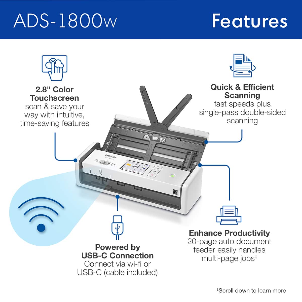 ADS-1800w Features:
* 2.8" Color Touchscreen
* Quick & Efficient Scanning
* Fast speeds plus single-pass double-sided scanning
* Deochor Powered by USB-C Connection
* Connect via wi-fi or USB-C (cable included)
* Enhance Productivity
* 20-page auto document feeder easily handles multi-page jobs
* Scroll down to learn more