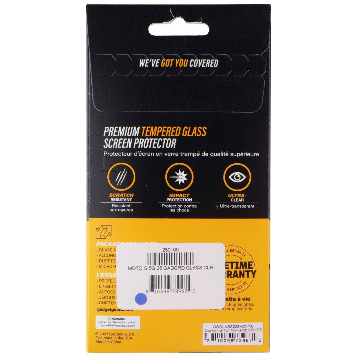 WE'VE GOT YOU COVERED  
PREMIUM TEMPERED GLASS SCREEN PROTECTOR  
Protecteur d'écran en verre trempé de qualité supérieure  

SCRATCH RESISTANT  
Résistant aux rayures  

IMPACT PROTECTION  
Protection contre les chocs  

ULTRA-CLEAR  
Ultra-transparent  

ACKA GLASS 5  
250100 ALCOHO DUST RE MICROFI  

MOTO G 5G 25 GADGRD GLASS CLR  

L'ENSE PROTEC  
LINGETT AUTOCO  

8 10098 73967 2  

BREAK IT  
ETIME RANTY  
REPLACE IT  

ntie à vie  
écran se brise, remplacerons  

WARNING  
Cancer and Reproductive Harm  
www.P6Warning.ca.gov  

© 2023 Gadget Guard  
Designed in the USA. Made in China  

GGGLASS208MO17A 1  

Matorola i 3 53 202  

8 10098 73967 2