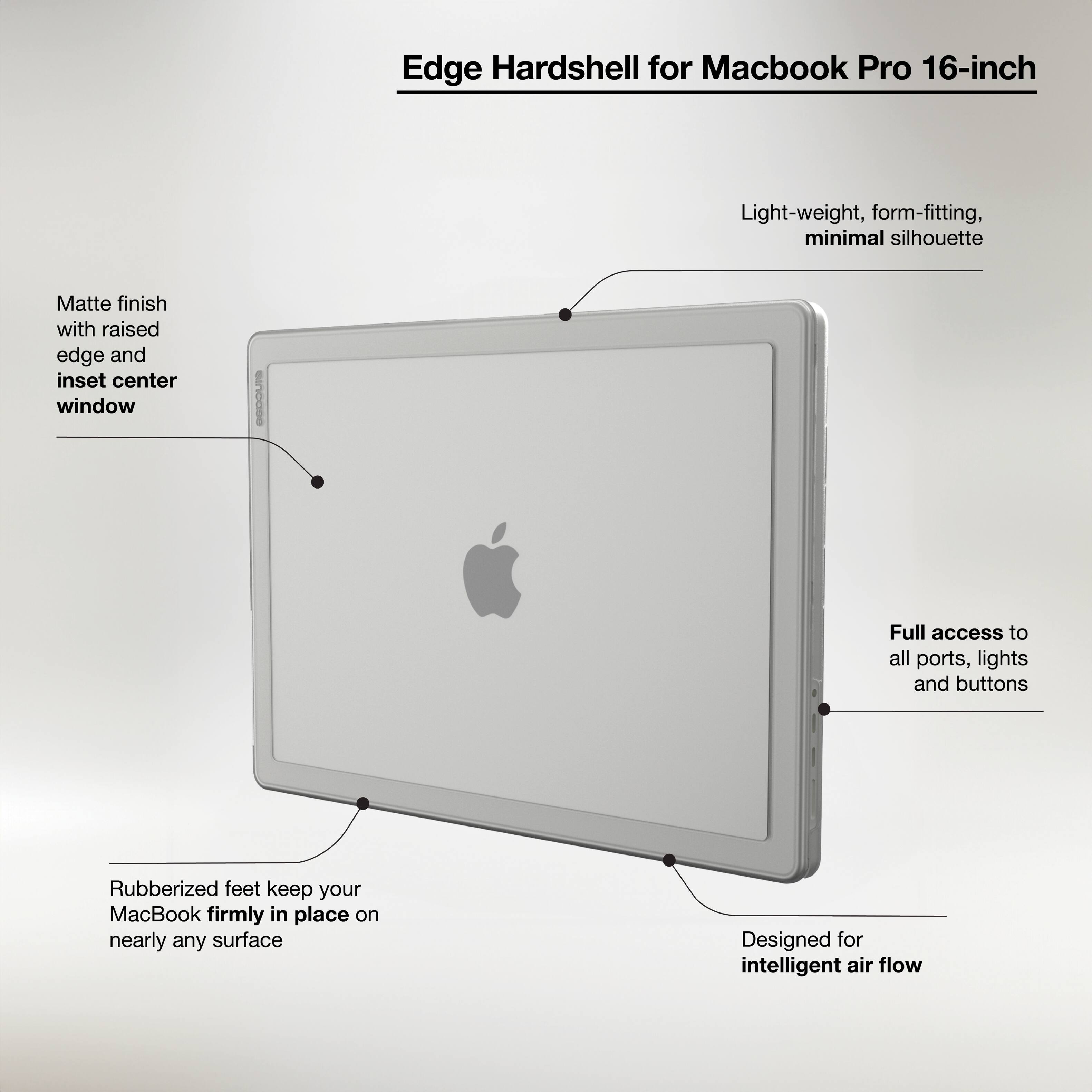 Edge Hardshell for Macbook Pro 16-inch Light-weight, form-fitting, minimal silhouette Matte finish with raised edge and inset center window GeDOUT Full access to all ports, lights and buttons Rubberized feet keep your MacBook firmly in place on nearly any surface Designed for intelligent air flow.