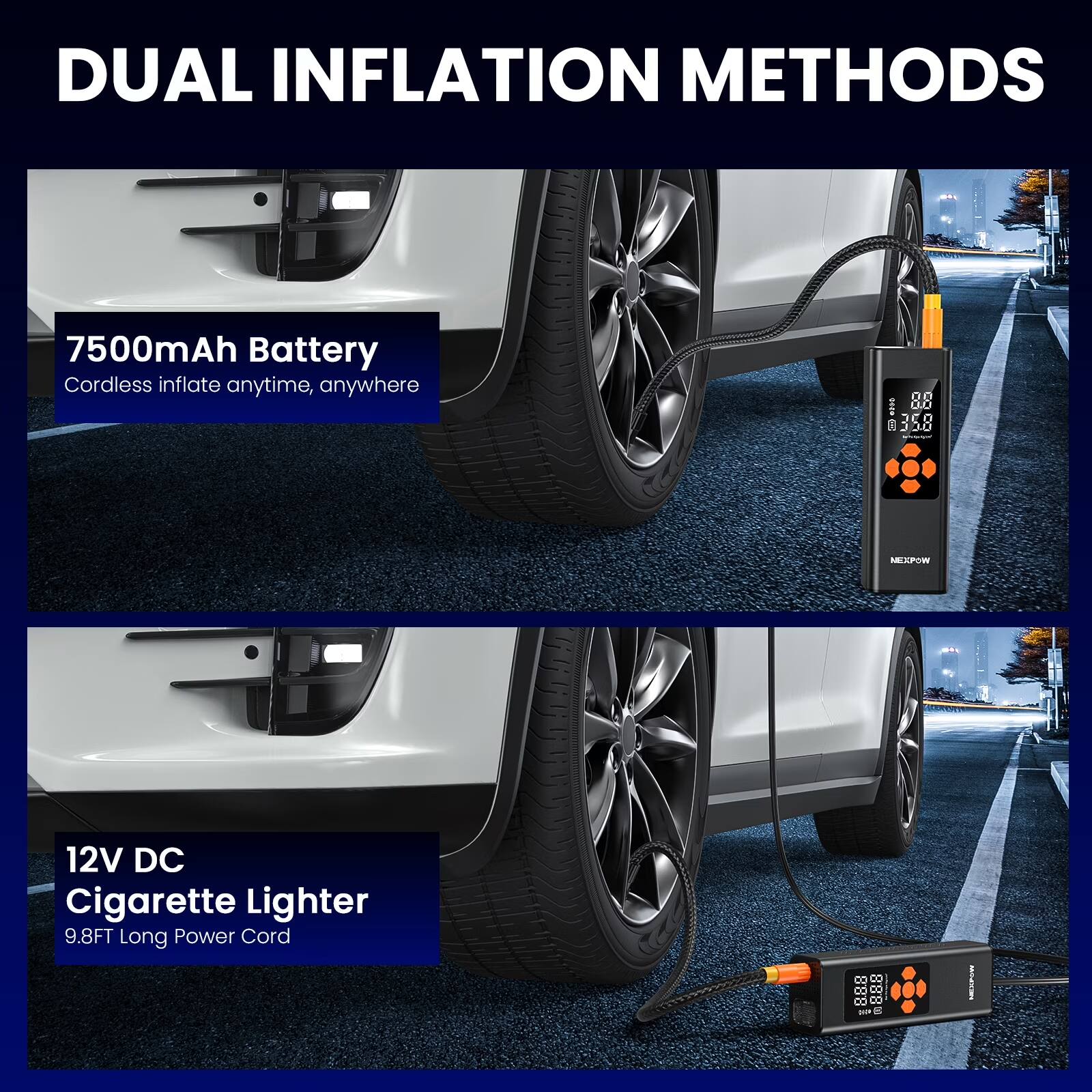 DUAL INFLATION METHODS

7500mAh Battery
Cordless inflate anytime, anywhere

12V DC Cigarette Lighter
9.8FT Long Power Cord