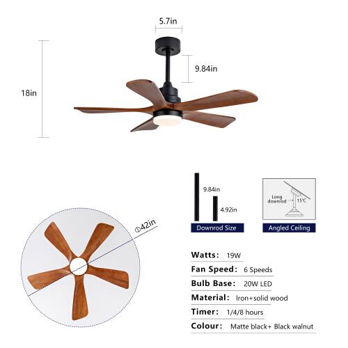 5.7in  
9.84in  
18in  
42in  
9.84in  
4.92in  

Downrod Size: Long downrod  
15C Angled Ceiling  

Watts: 19W  
Fan Speed: 6 Speeds  
Bulb Base: 20W LED  
Material: Iron+solid wood  
Timer: 1/4/8 hours  
Colour: Matte black+ Black walnut