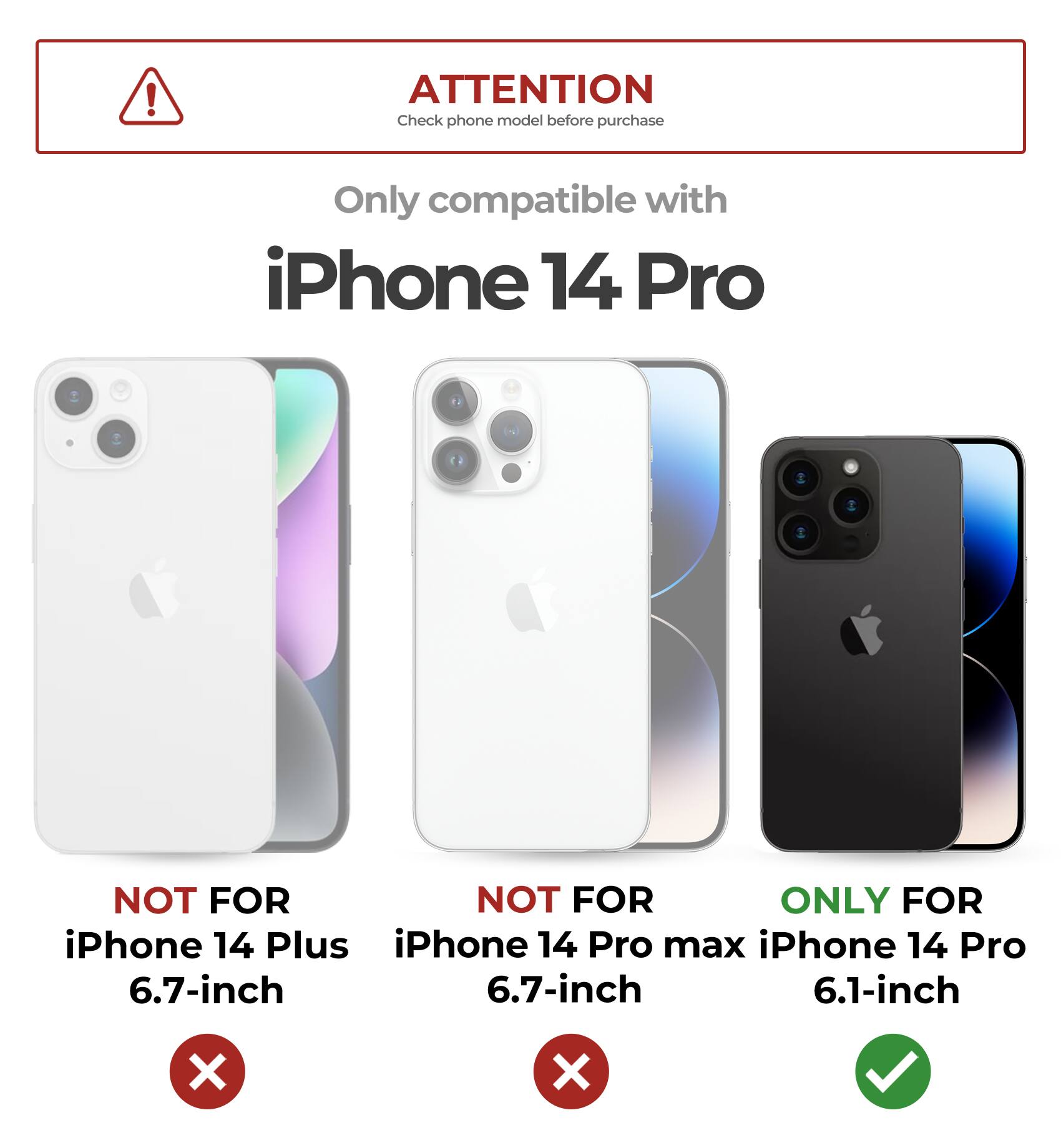 ATTENTION  
Check phone model before purchase  

Only compatible with  
iPhone 14 Pro  

NOT FOR  
iPhone 14 Plus  
6.7-inch  

NOT FOR  
iPhone 14 Pro max  
6.7-inch  

ONLY FOR  
iPhone 14 Pro  
6.1-inch