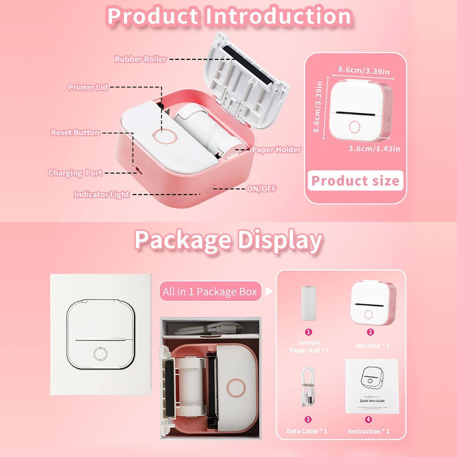 **Product Introduction**

- Rubber Roller
- Printer Lid
- Reset Button
- Charging Port
- Indicator Light
- ON/OFF
- Paper Holder

**Product size**
- 8.6cm/3.39in
- 3.6cm/1.42in

**Package Display**

- All in 1 Package Box
  - Sample Paper Roll *1
  - Machine *1
  - Data Cable *1
  - Instruction *1