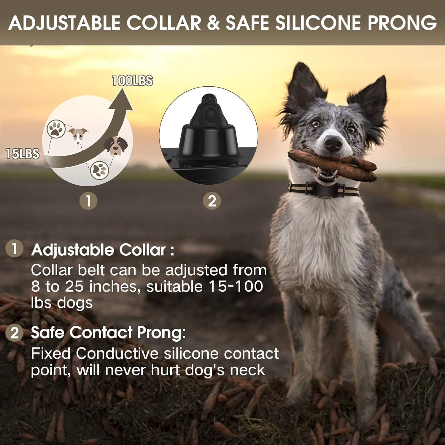 ADJUSTABLE COLLAR & SAFE SILICONE PRONG

1. Adjustable Collar:
   - Collar belt can be adjusted from 8 to 25 inches, suitable for 15-100 lbs dogs

2. Safe Contact Prong:
   - Fixed Conductive silicone contact point, will never hurt dog's neck