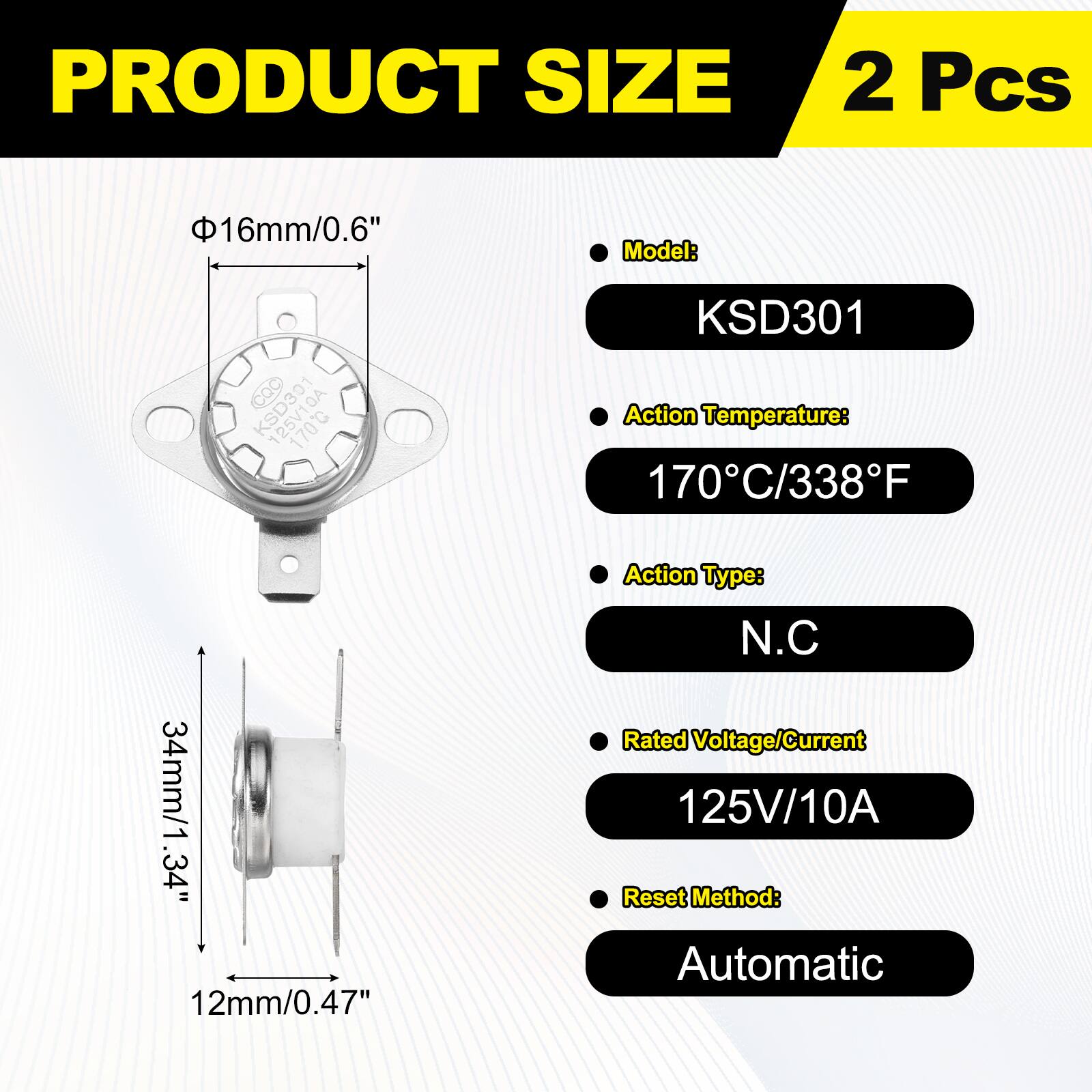 PRODUCT SIZE  
2 Pcs  
Model: KSD301  
Action Temperature: 170°C/338°F  
Action Type: N.C  
Rated Voltage/Current: 125V/10A  
Reset Method: Automatic  

Dimensions:  
- Diameter: 16mm/0.6"  
- Height: 34mm/1.34"  
- Base: 12mm/0.47"