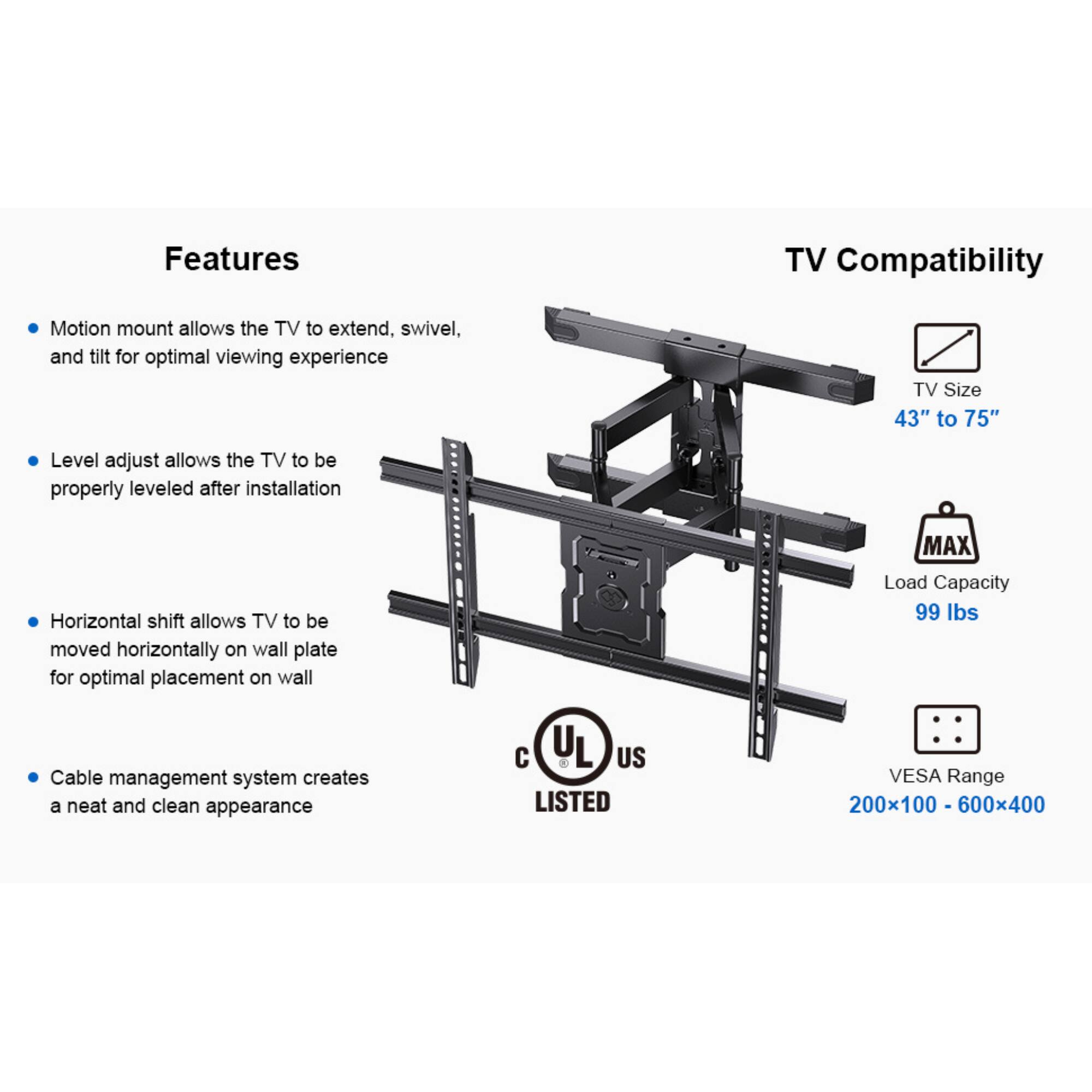 Features
TV Compatibility
Motion mount allows the TV to extend, swivel, and tilt for optimal viewing experience
TV Size 43" to 75"
Level adjust allows the TV to be properly leveled after installation
Horizontal shift allows TV to be moved horizontally on wall plate for optimal placement on wall
MAX Load Capacity 99 Ibs
Cable management system creates a neat and clean appearance
UL US LISTED
VESA Range 200x100 - 600x400