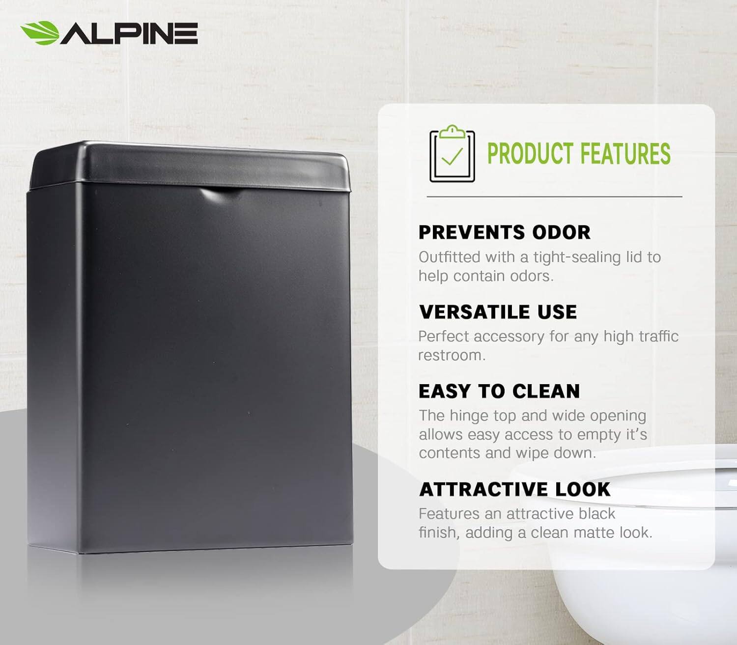 ALPINE
PRODUCT FEATURES
PREVENTS ODOR
Outfitted with a tight-sealing lid to help contain odors.
VERSATILE USE
Perfect accessory for any high traffic restroom.
EASY TO CLEAN
The hinge top and wide opening allows easy access to empty it's contents and wipe down.
ATTRACTIVE LOOK
Features an attractive black finish, adding a clean matte look.