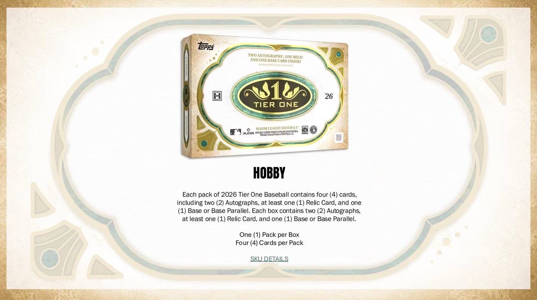 Each pack of 2026 Tier One Baseball contains four (4) cards, including two (2) Autographs, at least one (1) Relic Card, and one (1) Base or Base Parallel. Each box contains two (2) Autographs, at least one (1) Relic Card, and one (1) Base or Base Parallel. One (1) Pack per Box Four (4) Cards per Pack SKU DETAILS