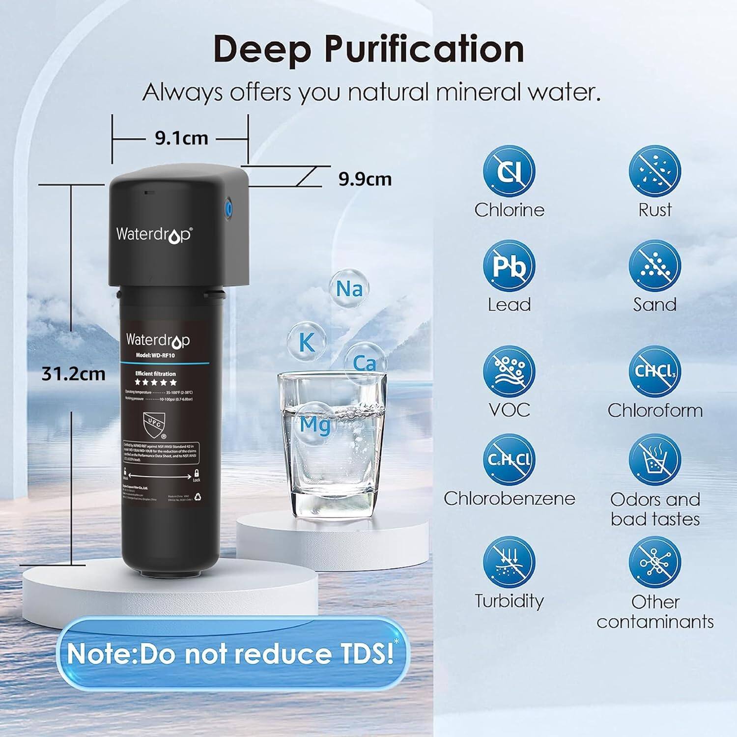 Deep Purification
Always offers you natural mineral water.

9.1cm
Waterdro
9.9cm
Na
C
Chlorine
Pb
Lead
Rust
Sand
Waterdrop
31.2cm
K
Ca
CHCL
SE
Mg
VOC
C.PCL
Chloroform
Chlorobenzene
Odors and bad tastes
Note: Do not reduce TDS!
Turbidity
Other contaminants
