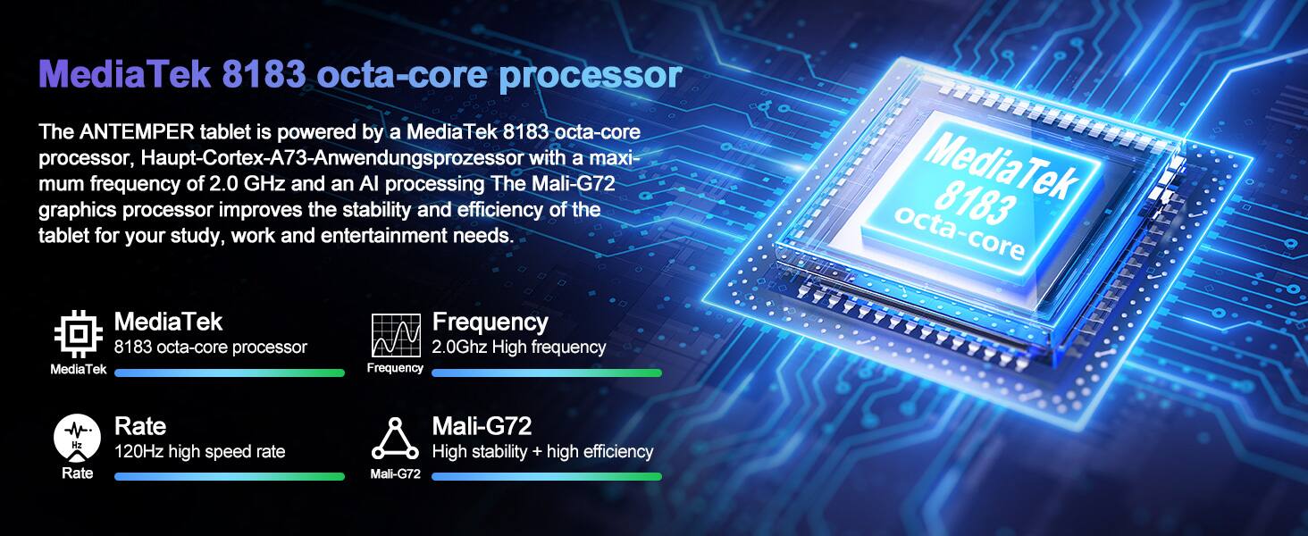MediaTek 8183 octa-core processor

The ANTEMPER tablet is powered by a MediaTek 8183 octa-core processor, Haupt-Cortex-A73-Anwendungsprozessor with a maximum frequency of 2.0 GHz and an AI processing The Mali-G72 graphics processor improves the stability and efficiency of the tablet for your study, work and entertainment needs.

MediaTek 8183 octa-core processor

Frequency: 2.0GHz High frequency

Rate: 120Hz high speed rate

Mali-G72: High stability + high efficiency