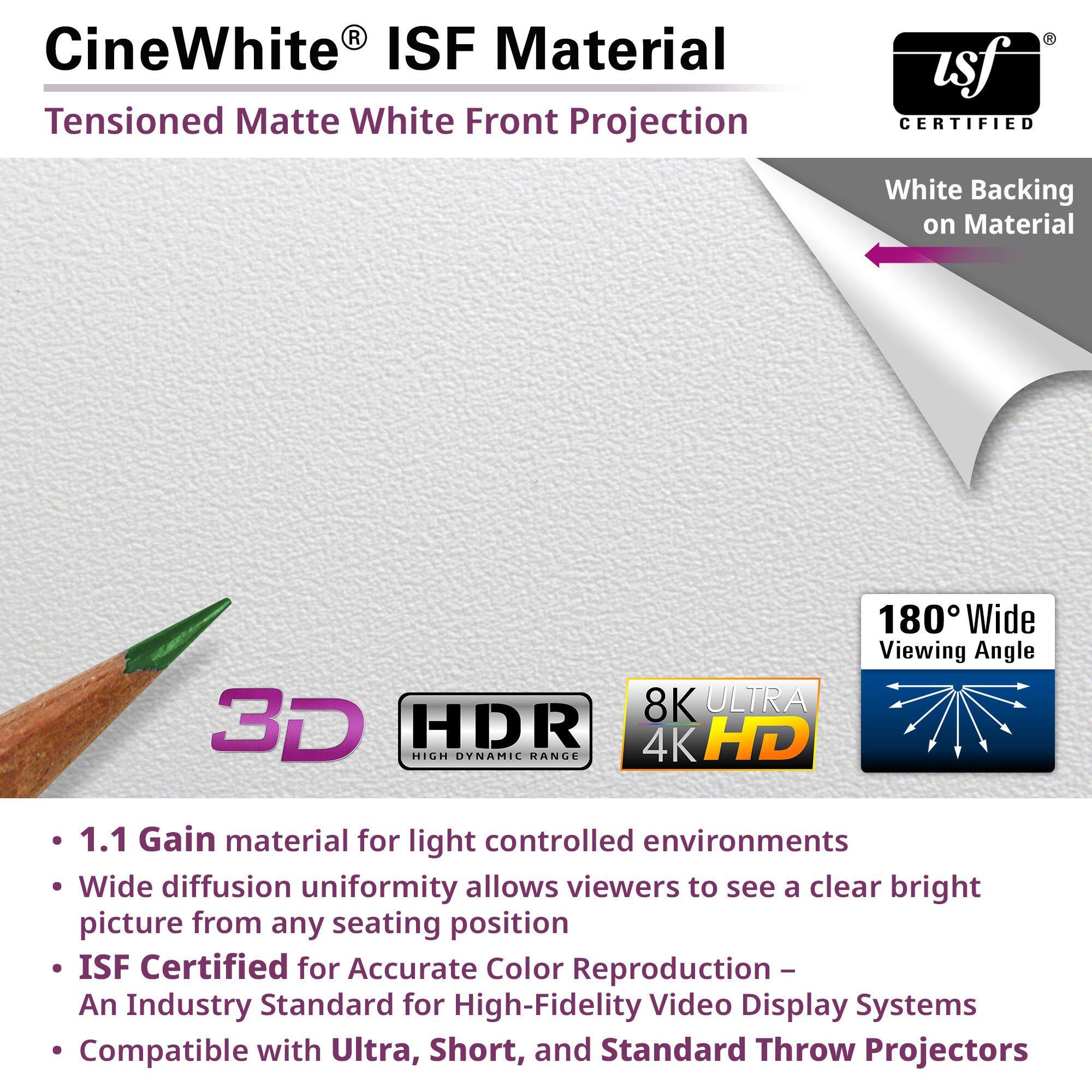CineWhite® ISF Material  
Tensioned Matte White Front Projection  

- 1.1 Gain material for light controlled environments  
- Wide diffusion uniformity allows viewers to see a clear bright picture from any seating position  
- ISF Certified for Accurate Color Reproduction – An Industry Standard for High-Fidelity Video Display Systems  
- Compatible with Ultra, Short, and Standard Throw Projectors  

White Backing on Material  

180° Wide Viewing Angle  

3D  
HDR  
8K ULTRA 4K HD  

ISF CERTIFIED