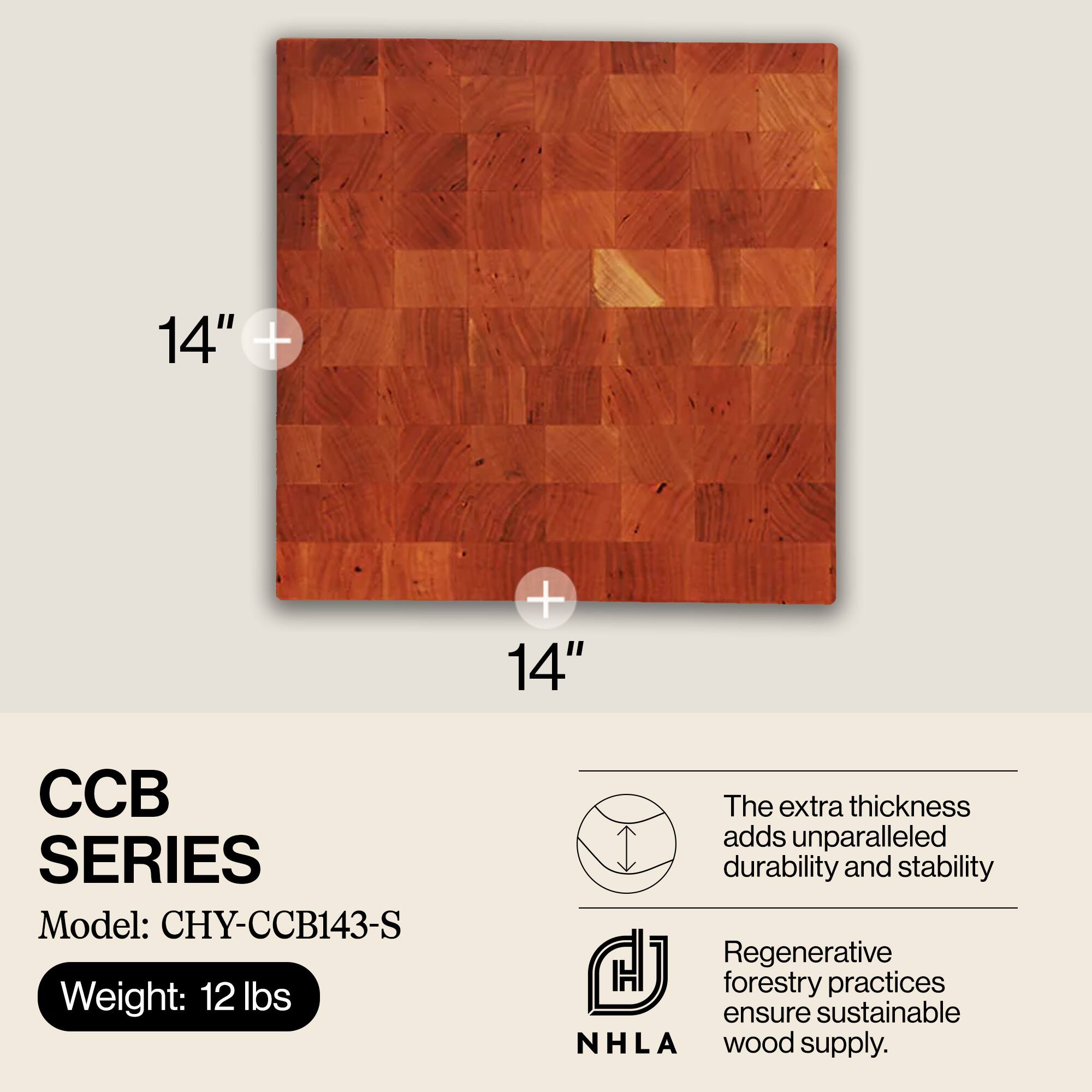 14" + 14"  
CCB SERIES  
Model: CHY-CCB143-S  
Weight: 12 lbs  

The extra thickness adds unparalleled durability and stability.  
Regenerative forestry practices ensure sustainable NHLA wood supply.