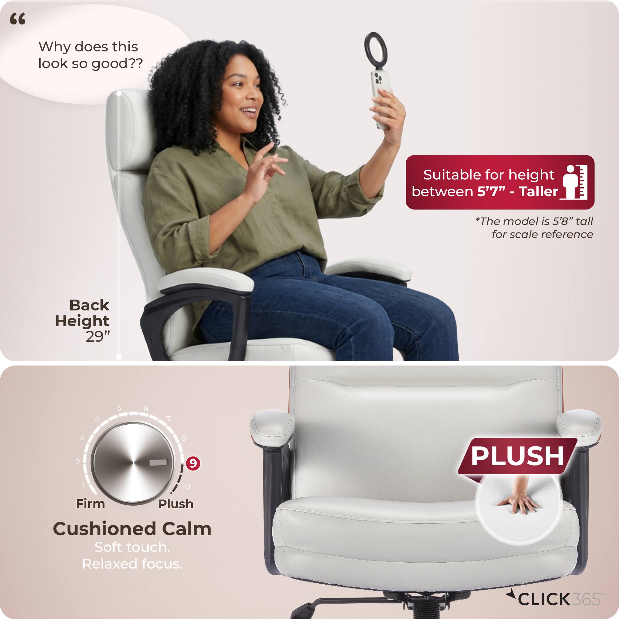 "Why does this look so good??

Suitable for height between 5'7" - Taller
*The model is 5'8" tall for scale reference

Back Height 29"

Firm Plush
Cushioned Calm
Soft touch. Relaxed focus.

PLUSH

CLICK365"