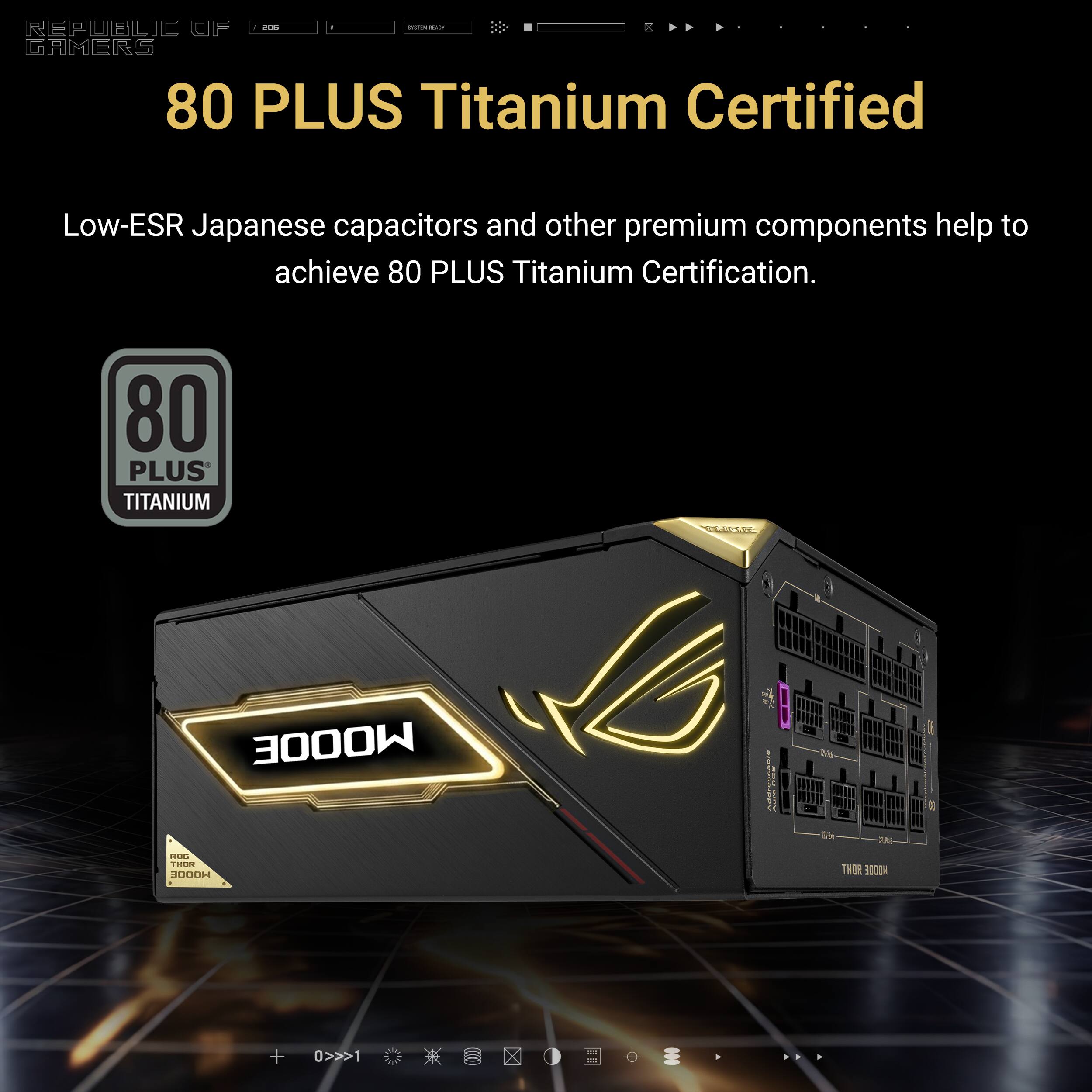 I d d -ds REPUBLIC OF GAMERS 80 PLUS Titanium Certified Low-ESR Japanese capacitors and other premium components help to achieve 80 PLUS Titanium Certification. 80 PLUS TITANIUM MOODE Ioa E da St HW  R THOR HOODE + 0>>>1 X
