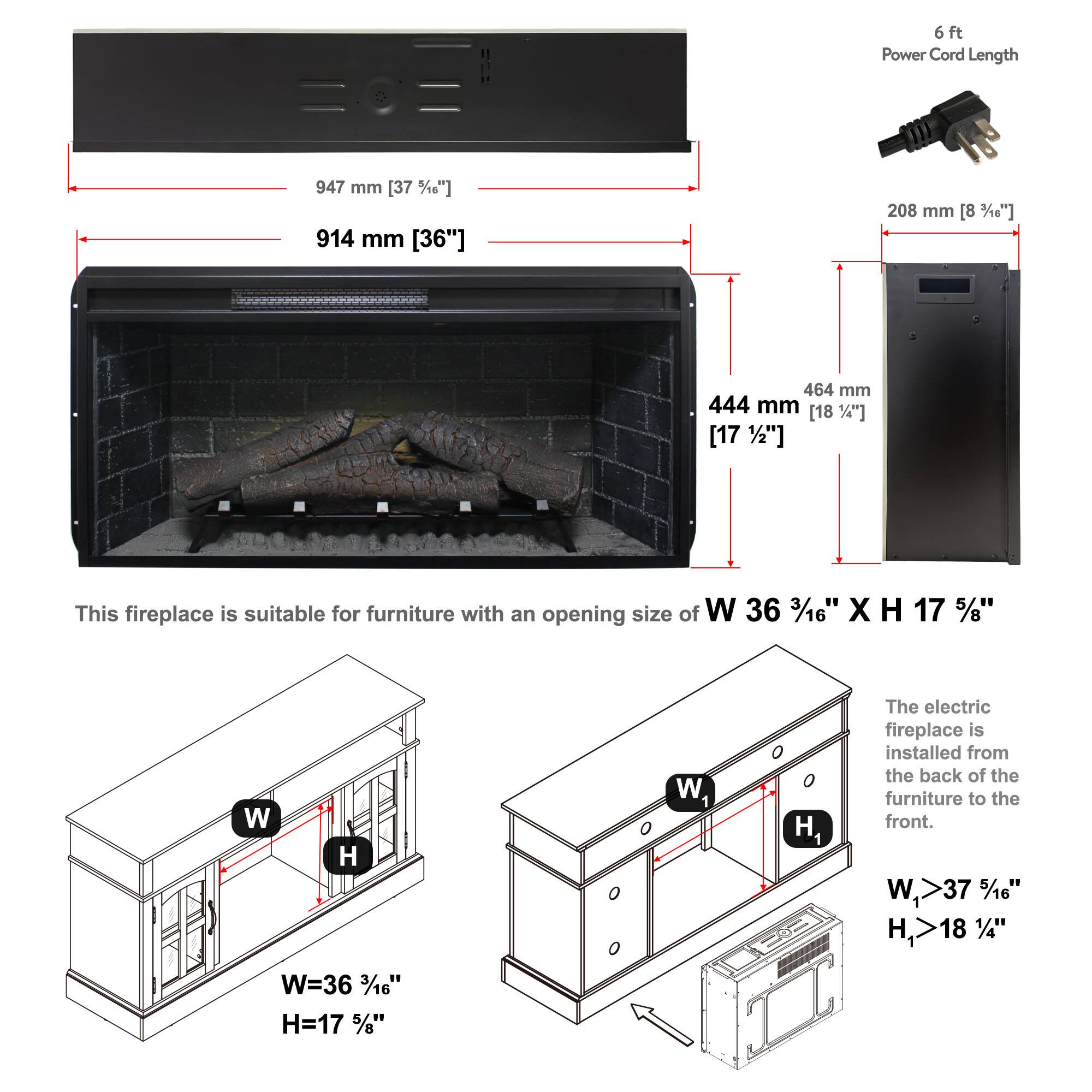 6 ft Power Cord Length

947 mm [37 1/8"]

914 mm [36"]

208 mm [8 3/16"]

464 mm [18 1/4"]

444 mm [17 1/2"]

This fireplace is suitable for furniture with an opening size of W 36 3/16" X H 17 5/8"

The electric fireplace is installed from the back of the furniture to the front.

W=36 3/16"

H=17 5/8"

W1>37 5/16"

H1>18 1/4"