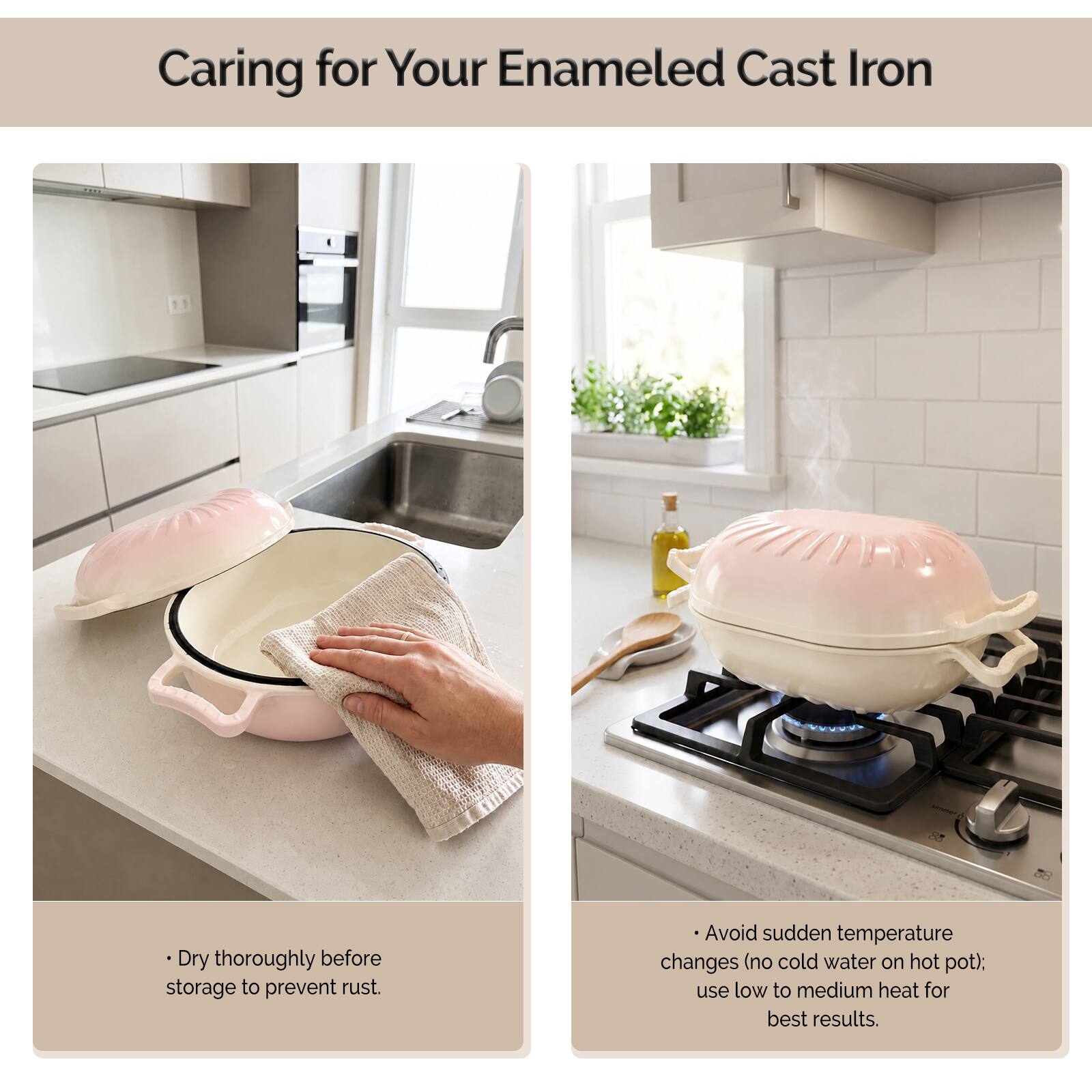 Caring for Your Enamel Cast Iron

- Dry thoroughly before storage to prevent rust.
- Avoid sudden temperature changes (no cold water on hot pot); use low to medium heat for best results.