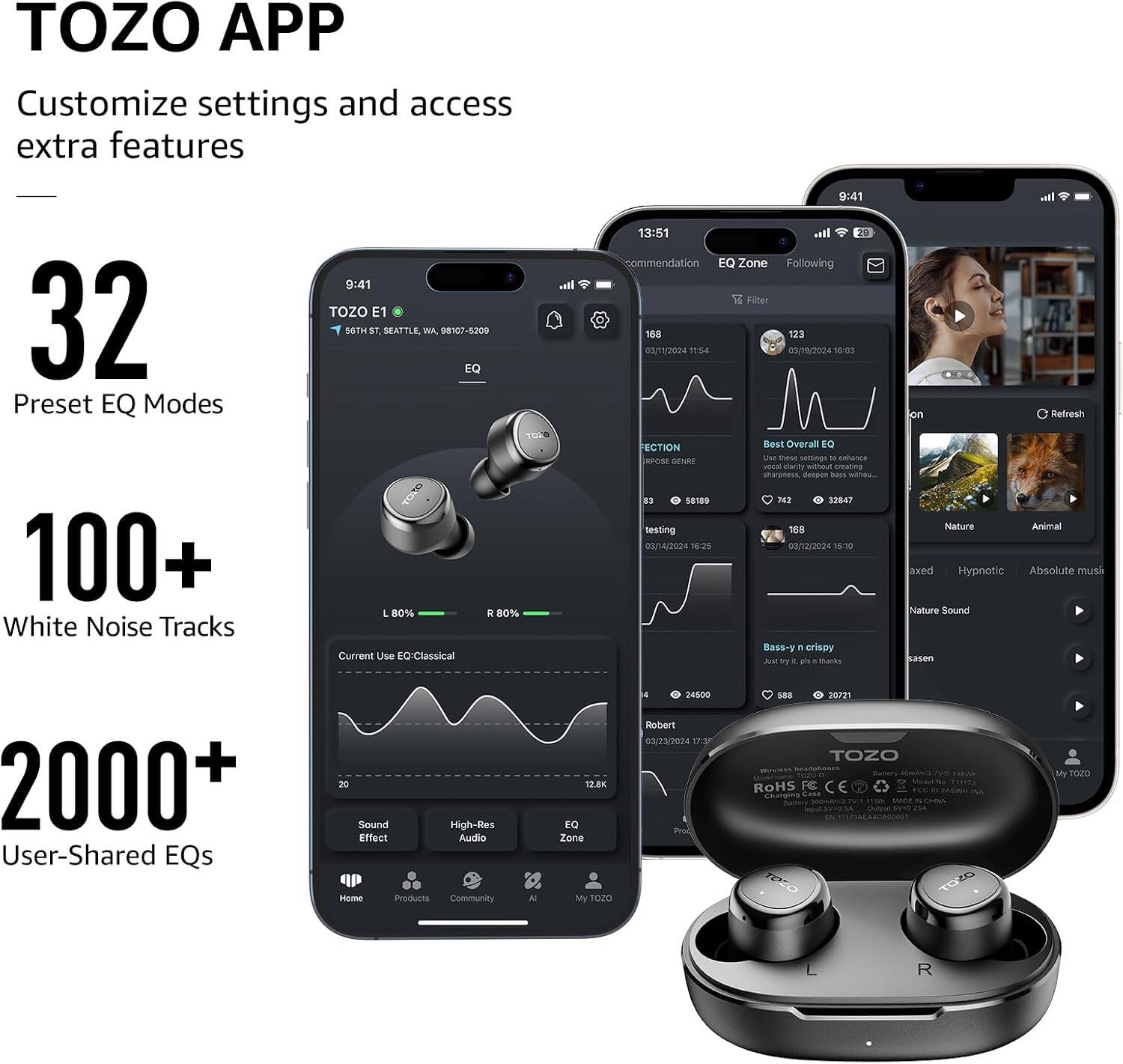 TOZO APP  
Customize settings and access extra features

32  
Preset EQ Modes

100+  
White Noise Tracks

2000+  
User-Shared EQs

20 Sound  
High-Res Effect  
Audio  
Home Products  
Community  
AI

12.8K  
EQ Zone  
My TOZO

24500  
Robert  
03/23/2024 17:35  
Pros

GBB 20721  
TOZO  
ROHS  
FCC  
CE  
Charaine  
LOWN and TOZO

My TOZO