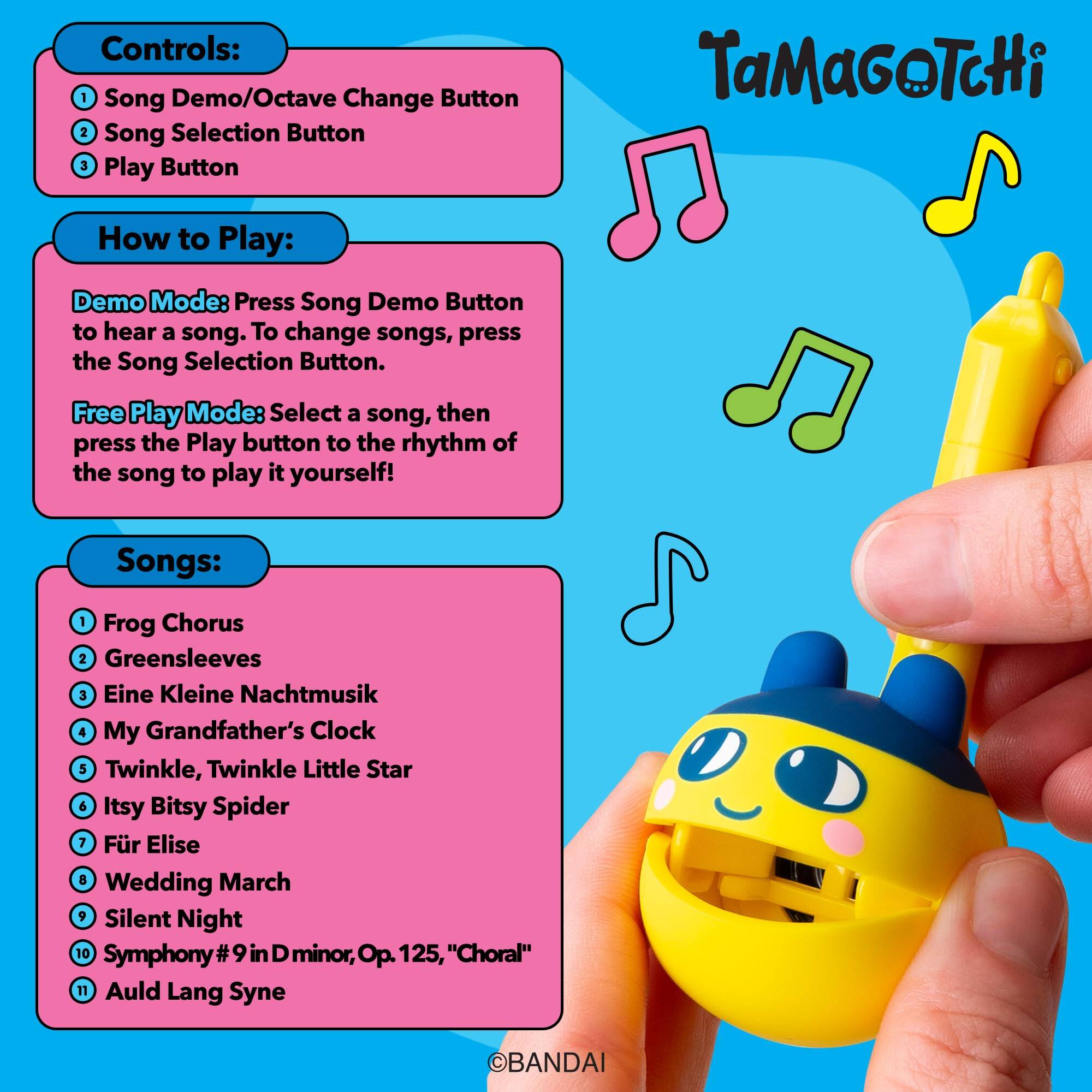 Controls:  
1. Song Demo/Octave Change Button  
2. Song Selection Button  
3. Play Button  

TaMaGoTcHi  

How to Play:  
Demo Mode: Press Song Demo Button to hear a song. To change songs, press the Song Selection Button.  

Free Play Mode: Select a song, then press the Play button to the rhythm of the song to play it yourself!  

Songs:  
1. Frog Chorus  
2. Greensleeves  
3. Eine Kleine Nachtmusik  
4. My Grandfather's Clock  
5. Twinkle, Twinkle Little Star  
6. Itsy Bitsy Spider  
7. Für Elise  
8. Wedding March  
9. Silent Night  
10. Symphony #9 in D minor, Op. 125, "Choral"  
11. Auld Lang Syne  

BANDAI