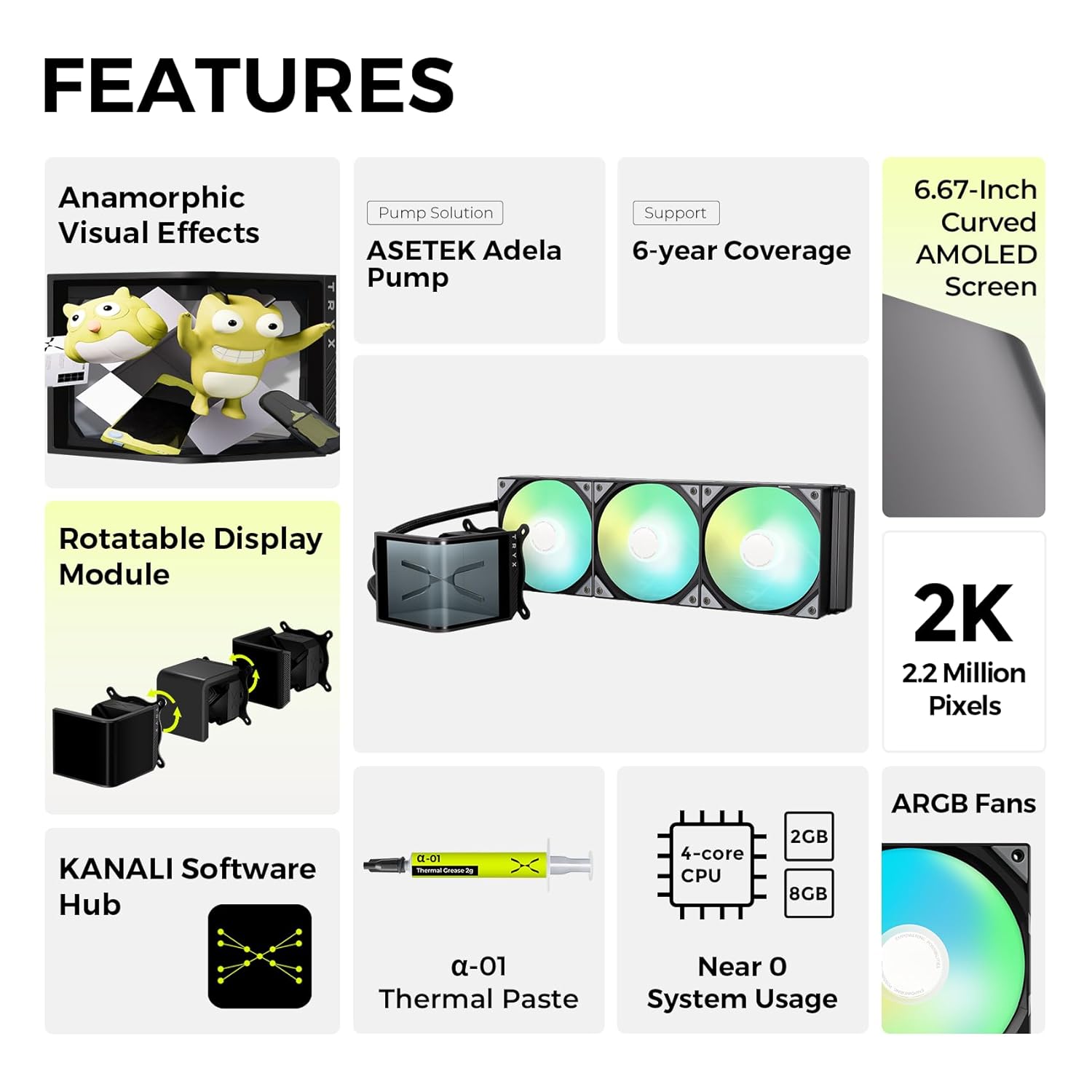 **FEATURES**

- **Anamorphic Visual Effects**
- **Pump Solution**
  - ASETek Adela Pump
- **Support**
  - 6-year Coverage
- **6.67-Inch Curved AMOLED Screen**
- **Rotatable Display Module**
- **2K**
  - 2.2 Million Pixels
- **KANALI Software Hub**
- **ARGB Fans**
- **4-core CPU**
  - 2GB
  - 8GB
- **α-01 Thermal Paste**
- **Near 0 System Usage**