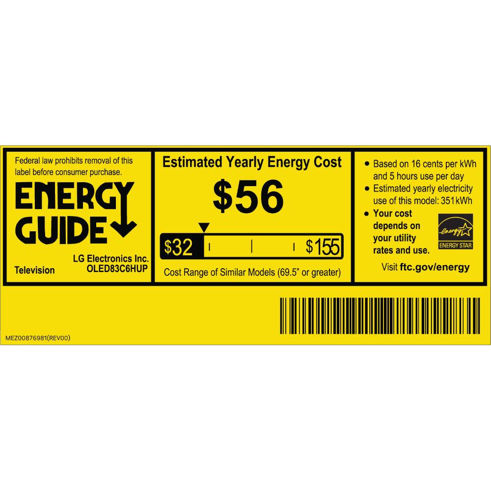 Federal law prohibits removal of this label before consumer purchase.

ENERGY GUIDE

Estimated Yearly Energy Cost
$56

LG Electronics Inc.
Television
OLED83C6HUP

Cost of Similar Models Range (69.5" or greater)
$32
$155

Based on 16 cents per kWh and 5 hours use per day
Estimated yearly electricity use of this model: 351 kWh
Your cost depends on your utility rates and use.

Visit ftc.gov/energy

ENERGY STAR

MEZ00876981 (REV00)