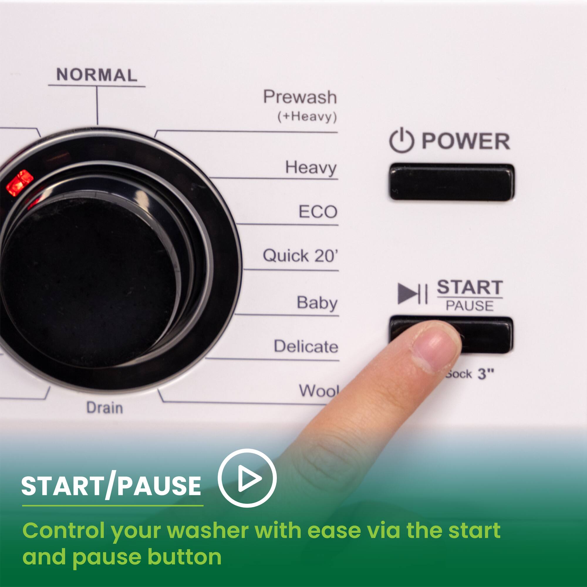 NORMAL  
Prewash (+Heavy)  
Heavy  
ECO  
Quick 20'  
Baby  
Delicate  
Drain  
Wool  
Sock 3"  

POWER  
START/PAUSE  

Control your washer with ease via the start and pause button