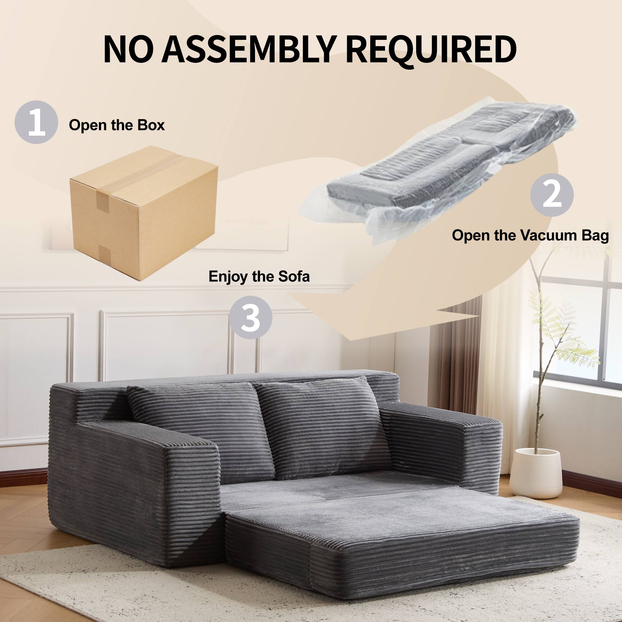NO ASSEMBLY REQUIRED

1. Open the Box
2. Open the Vacuum Bag
3. Enjoy the Sofa