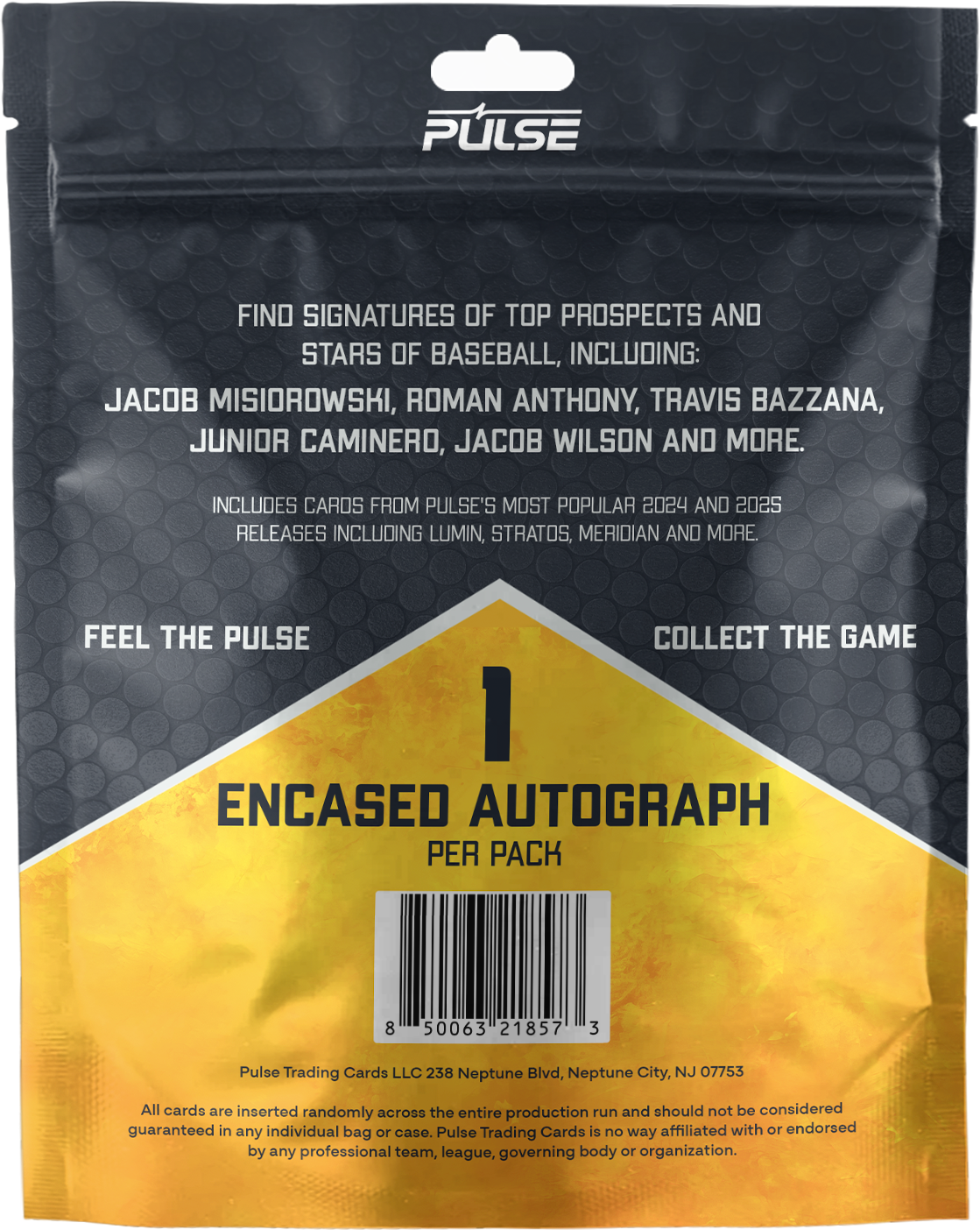 PULSE

FIND SIGNATURES OF TOP PROSPECTS AND STARS OF BASEBALL, INCLUDING:
JACOB MISIOROWSKI, ROMAN ANTHONY, TRAVIS BAZZANA, JUNIOR CAMINERO, JACOB WILSON AND MORE.

INCLUDES CARDS FROM PULSE'S MOST POPULAR 2024 AND 2025 RELEASES INCLUDING LUMIN, STRATOS, MERIDIAN AND MORE.

FEEL THE PULSE COLLECT THE GAME

1 ENCASED AUTOGRAPH PER PACK

Pulse Trading Cards LLC 238 Neptune Blvd, Neptune City, NJ 07753

All cards are inserted randomly across the entire production run and should not be considered guaranteed in any individual bag or case. Pulse Trading Cards is no way affiliated with or endorsed by any professional team, league, governing body or organization.