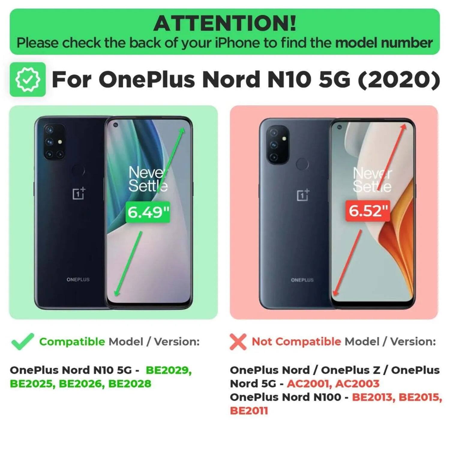 ATTENTION!  
Please check the back of your iPhone to find the model number  

For OnePlus Nord N10 5G (2020)  

Compatible Model / Version:  
OnePlus Nord N10 5G - BE2029, BE2025, BE2026, BE2028  

Not Compatible Model / Version:  
OnePlus Nord / OnePlus Z / OnePlus Nord 5G - AC2001, AC2003  
OnePlus Nord N100 - BE2013, BE2015, BE2011