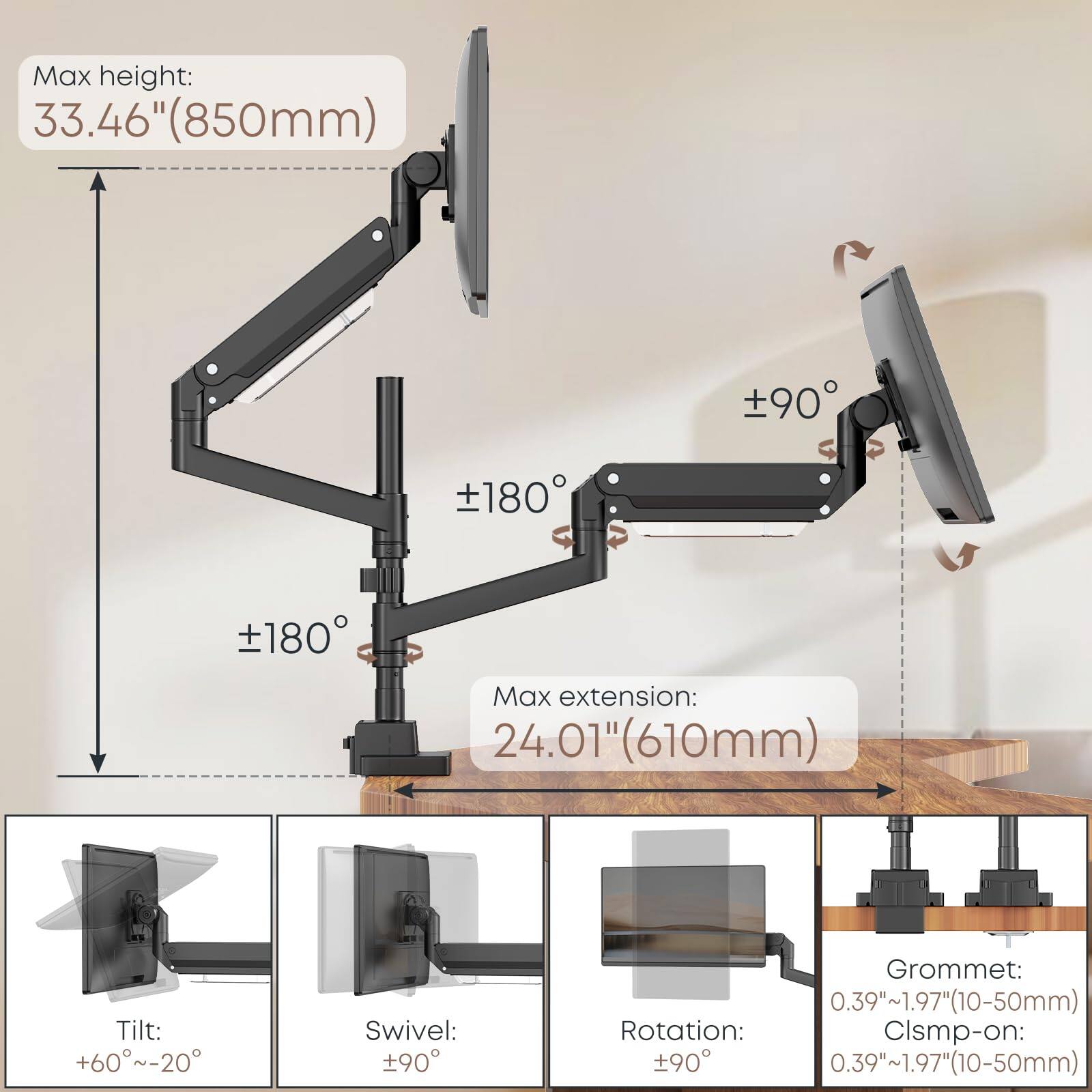 Max height: 33.46" (850mm)  
Max extension: 24.01" (610mm)  
Tilt: +60°~-20°  
Swivel: ±90°  
Rotation: ±90°  
Grommet: 0.39"~1.97" (10-50mm)  
Clamp-on: 0.39"~1.97" (10-50mm)