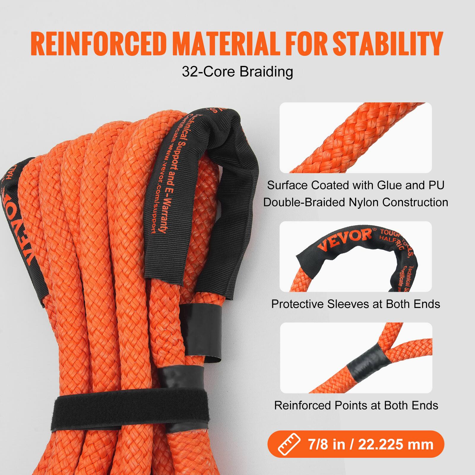 REINFORCED MATERIAL FOR STABILITY  
32-Core Braiding  

- Surface Coated with Glue and PU  
- Double-Braided Nylon Construction  
- Protective Sleeves at Both Ends  
- Reinforced Points at Both Ends  

7/8 in / 22.225 mm