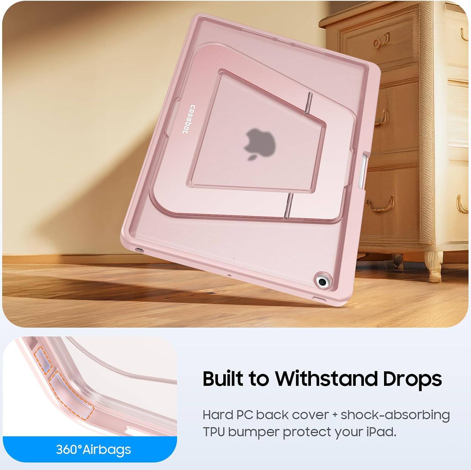 360 Airbags  
Built to Withstand Drops  
Hard PC back cover + shock-absorbing TPU bumper protect your iPad.