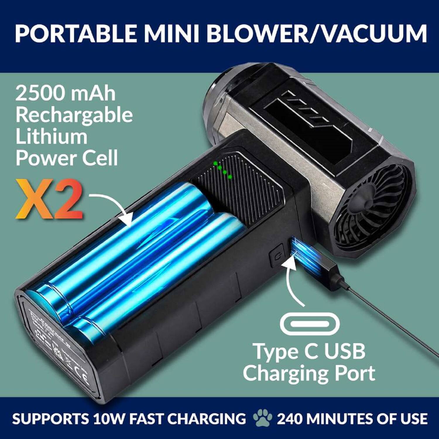 PORTABLE MINI BLOWER/VACUUM

2500 mAh Rechargeable Lithium Power Cell X2

Type C USB Charging Port

SUPPORTS 10W FAST CHARGING

240 MINUTES OF USE