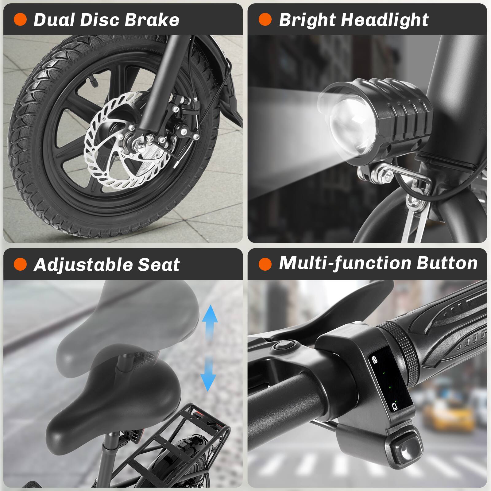- Dual Disc Brake
- Bright Headlight
- Adjustable Seat
- Multi-function Button