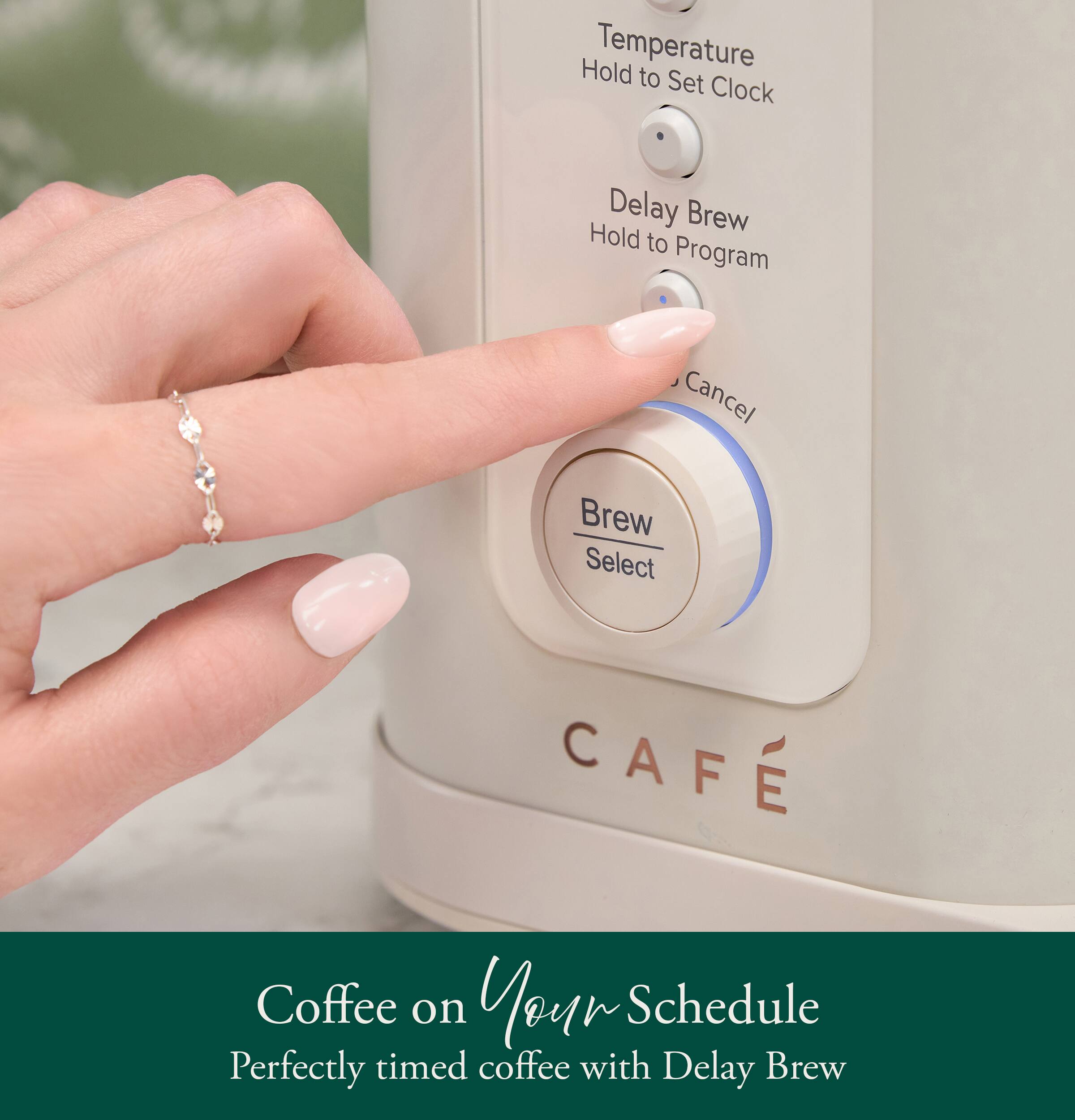 Hold Temperature to Set Clock  
Delay Brew Hold to Program  
Cancel Brew Select  
CAFE  
Coffee on Your Schedule  
Perfectly timed coffee with Delay Brew