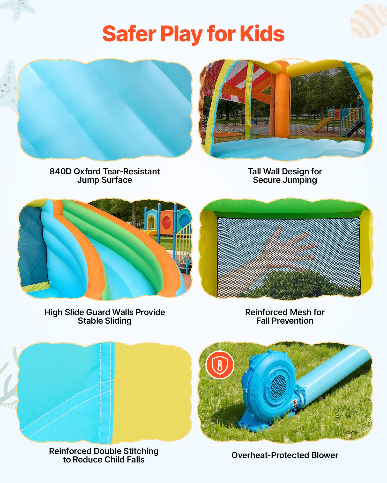 Safer Play for Kids

- 840D Oxford Tear-Resistant Jump Surface
- Tall Wall Design for Secure Jumping
- High Slide Guard Walls Provide Stable Sliding
- Reinforced Mesh for Fall Prevention
- Reinforced Double Stitching to Reduce Child Falls
- Overheat-Protected Blower