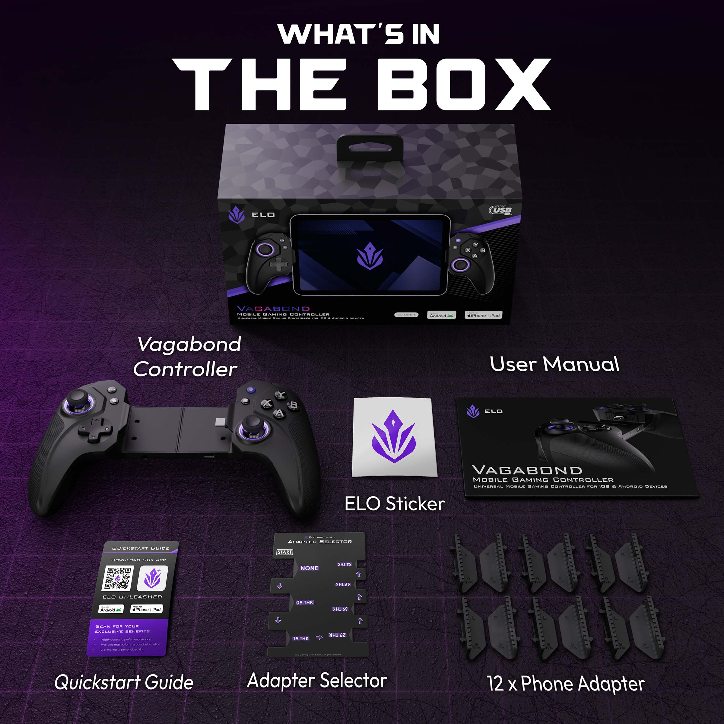 WHAT'S IN THE BOX

ELO VAGABOND MOBILE GAMING CONTROLLER

- Vagabond Controller
- User Manual
- ELO Sticker
- Quickstart Guide
- Adapter Selector
- 12 x Phone Adapter