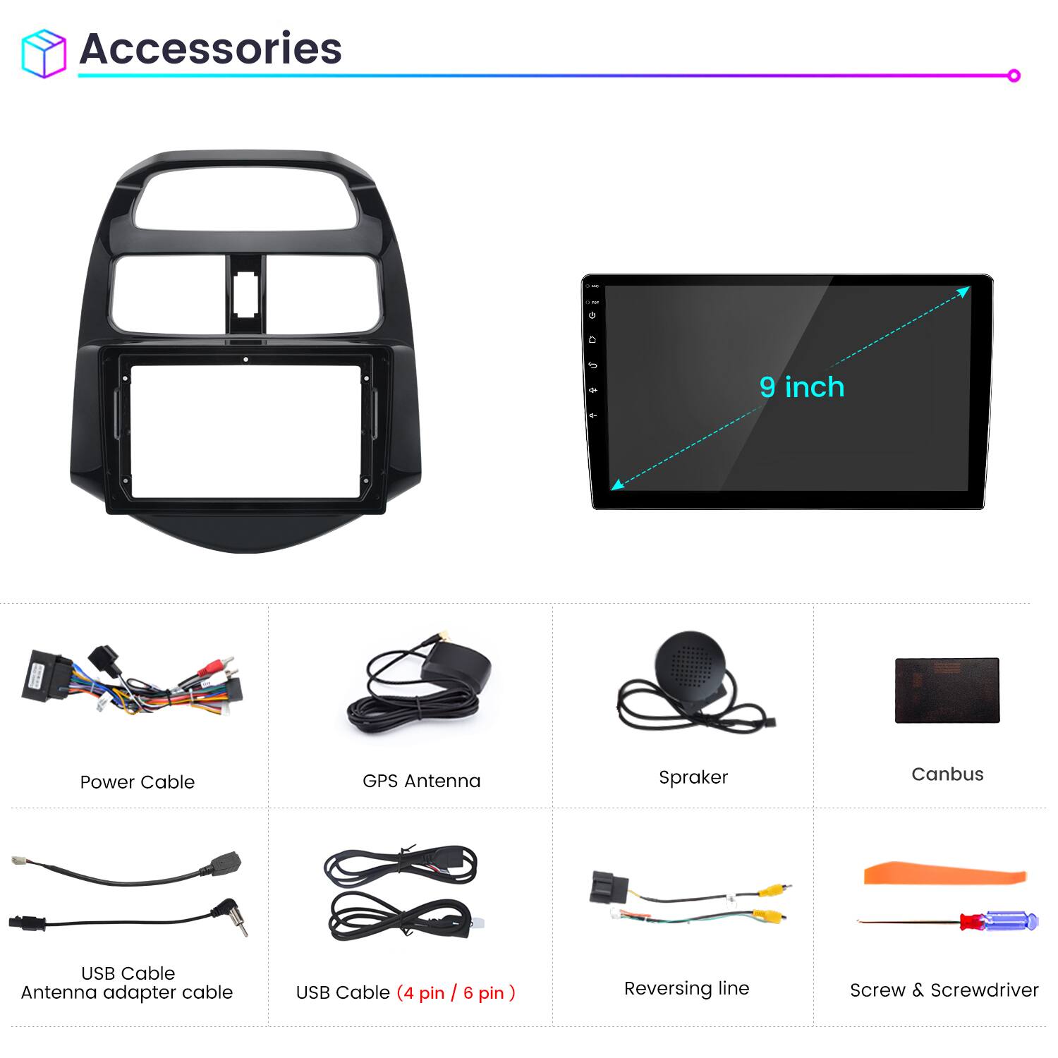 Accessories

- 9 inch
- Power Cable
- GPS Antenna
- Spraker
- Canbus
- USB Cable
- Antenna adapter cable
- USB Cable (4 pin / 6 pin)
- Reversing line
- Screw & Screwdriver