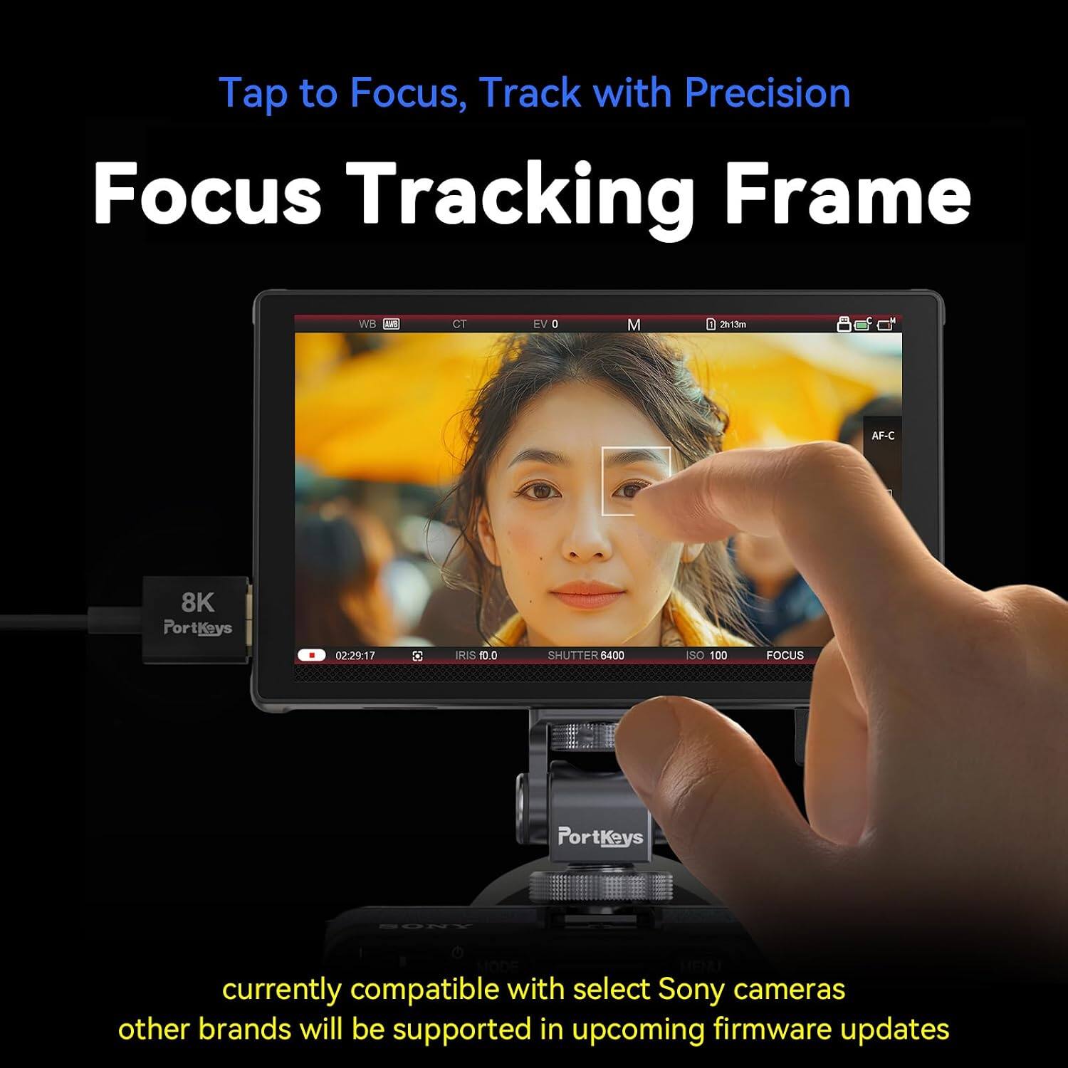 Tap to Focus, Track with Precision  
Focus Tracking Frame  

WB  
CT  
EV 0  
M  
2h13m  
AF-C  
8K PortKeys  
02:29:17  
E  
IRIS 10.0  
SHUTTER 6400  
ISO 100  
FOCUS  
PortKeys  
SONY  

currently compatible with select Sony cameras other brands will be supported in upcoming firmware updates