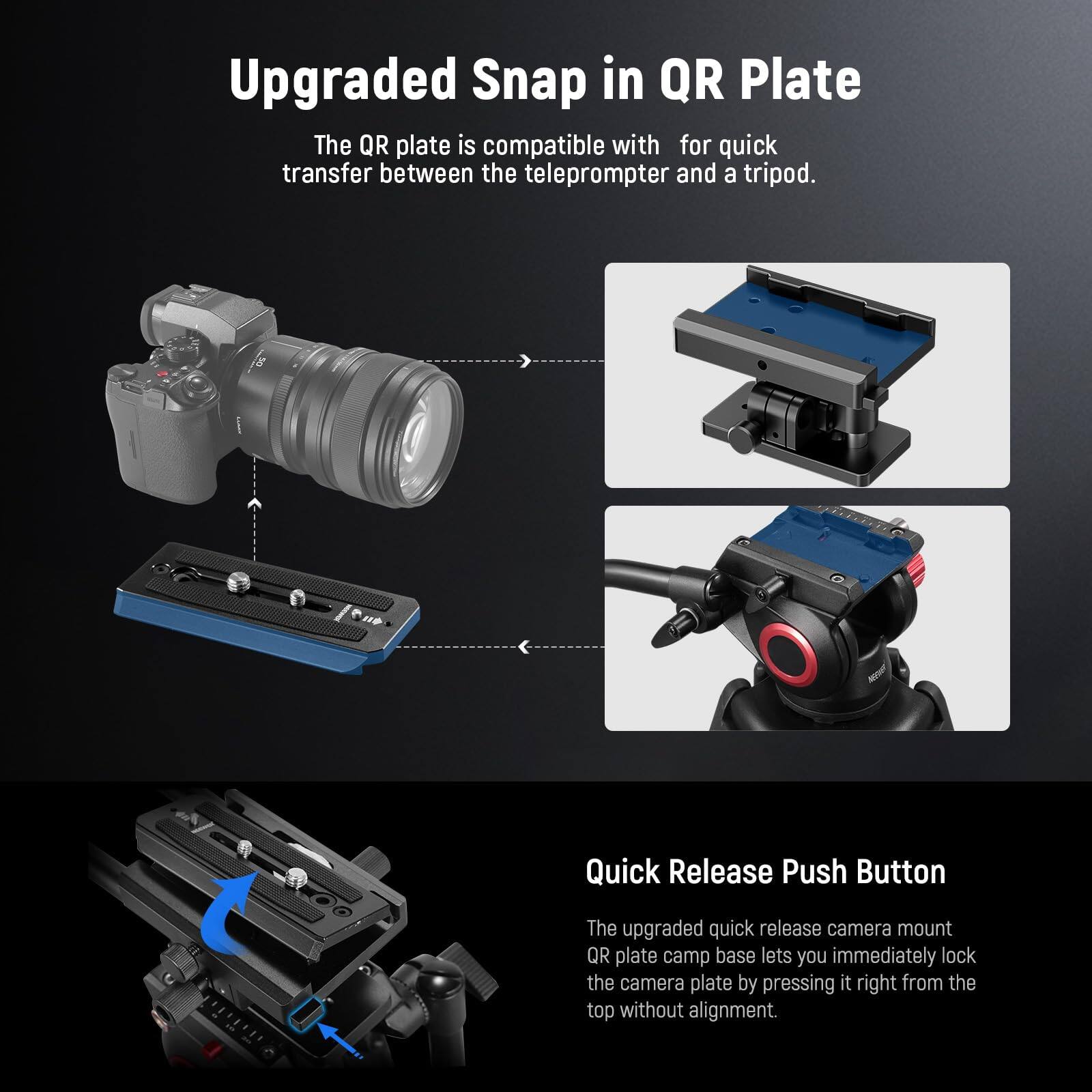 Upgraded Snap in QR Plate

The QR plate is compatible with for quick transfer between the teleprompter and a tripod.

Quick Release Push Button

The upgraded quick release camera mount QR plate camp base lets you immediately lock the camera plate by pressing it right from the top without alignment.
