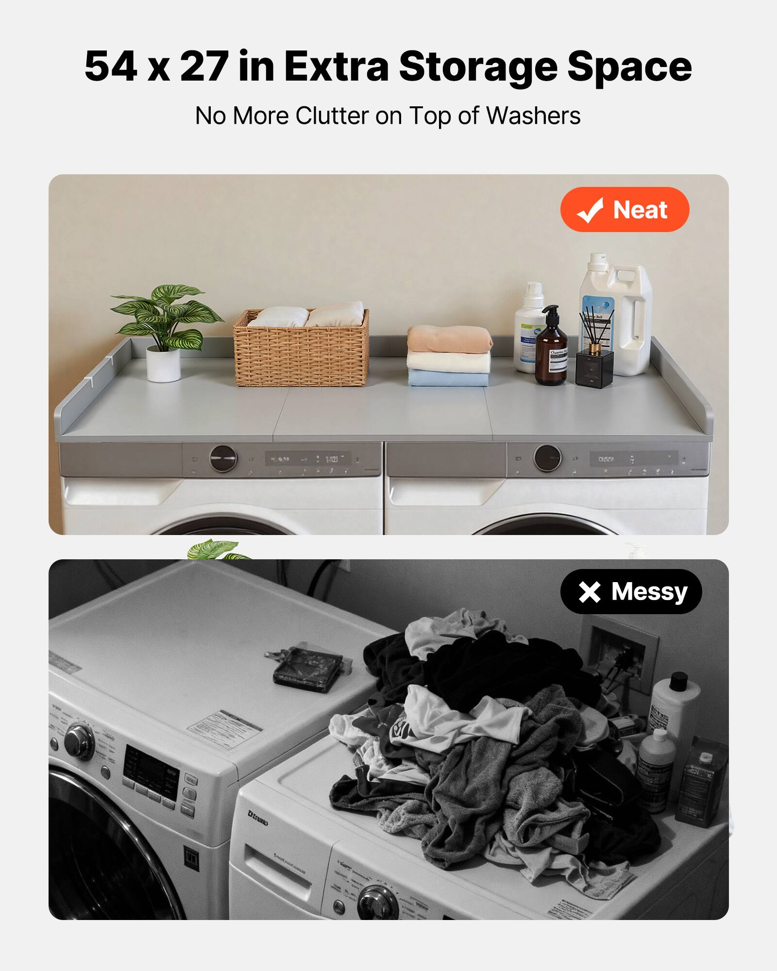 54 x 27 in Extra Storage Space  
No More Clutter on Top of Washers  

Neat  

Messy