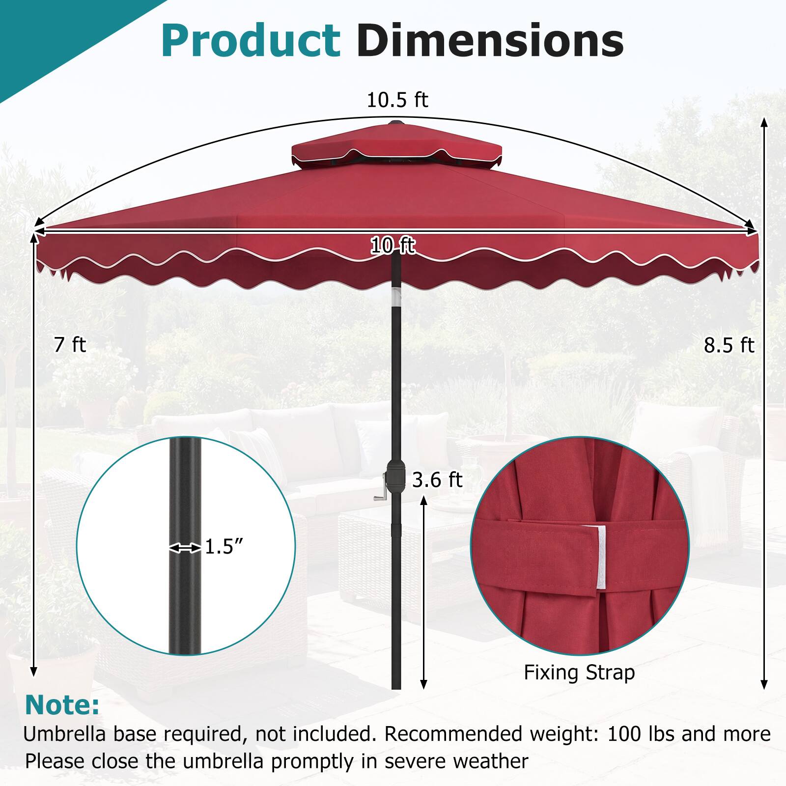 Product Dimensions

- 10.5 ft
- 10 ft
- 7 ft
- 8.5 ft
- 3.6 ft
- 1.5" (Diameter)

Note: Umbrella base required, not included. Recommended weight: 100 lbs and more. Please close the umbrella promptly in severe weather.