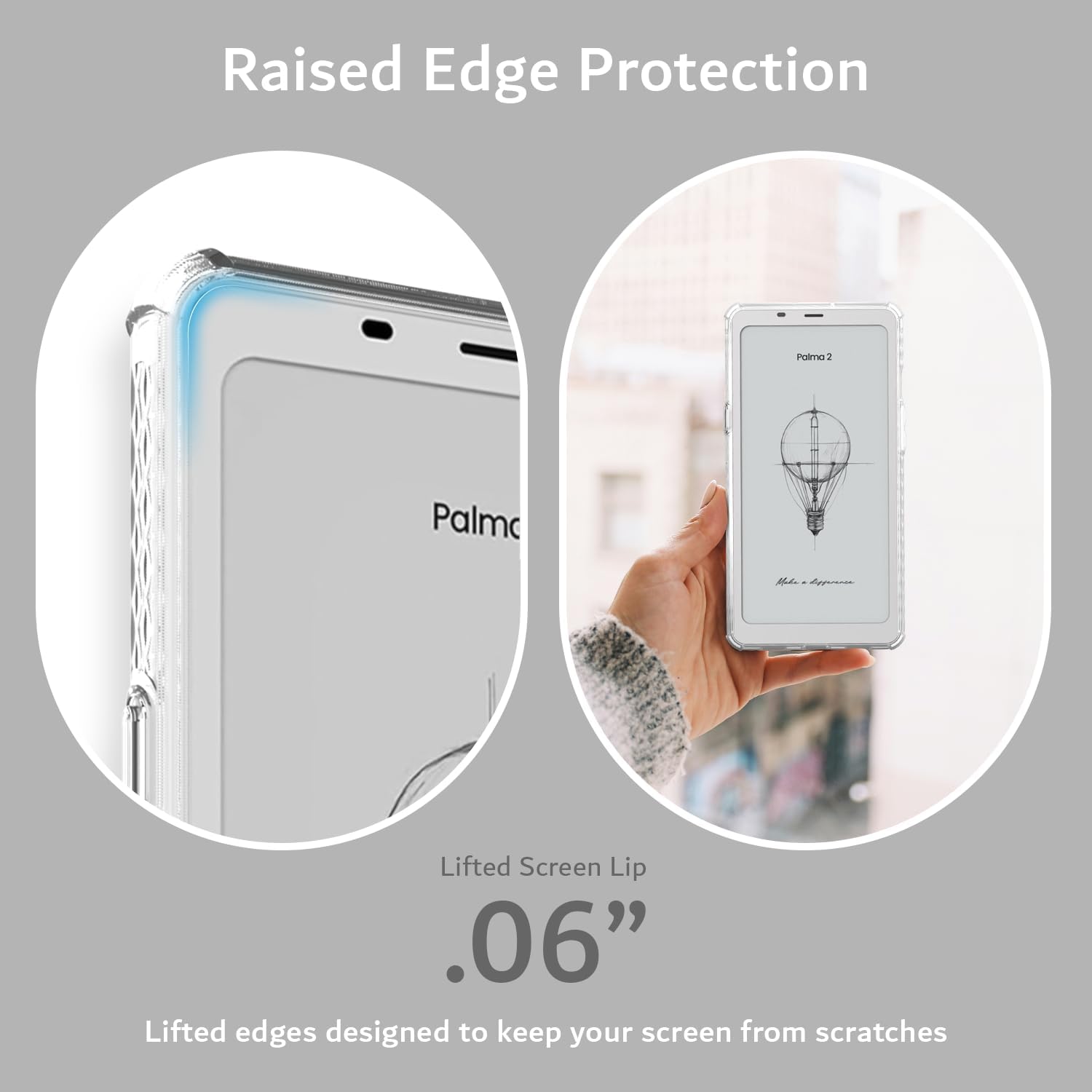 Raised Edge Protection  
1 Palmo KL Lifted Screen Lip .06"  
Lifted edges designed to keep your screen from scratches