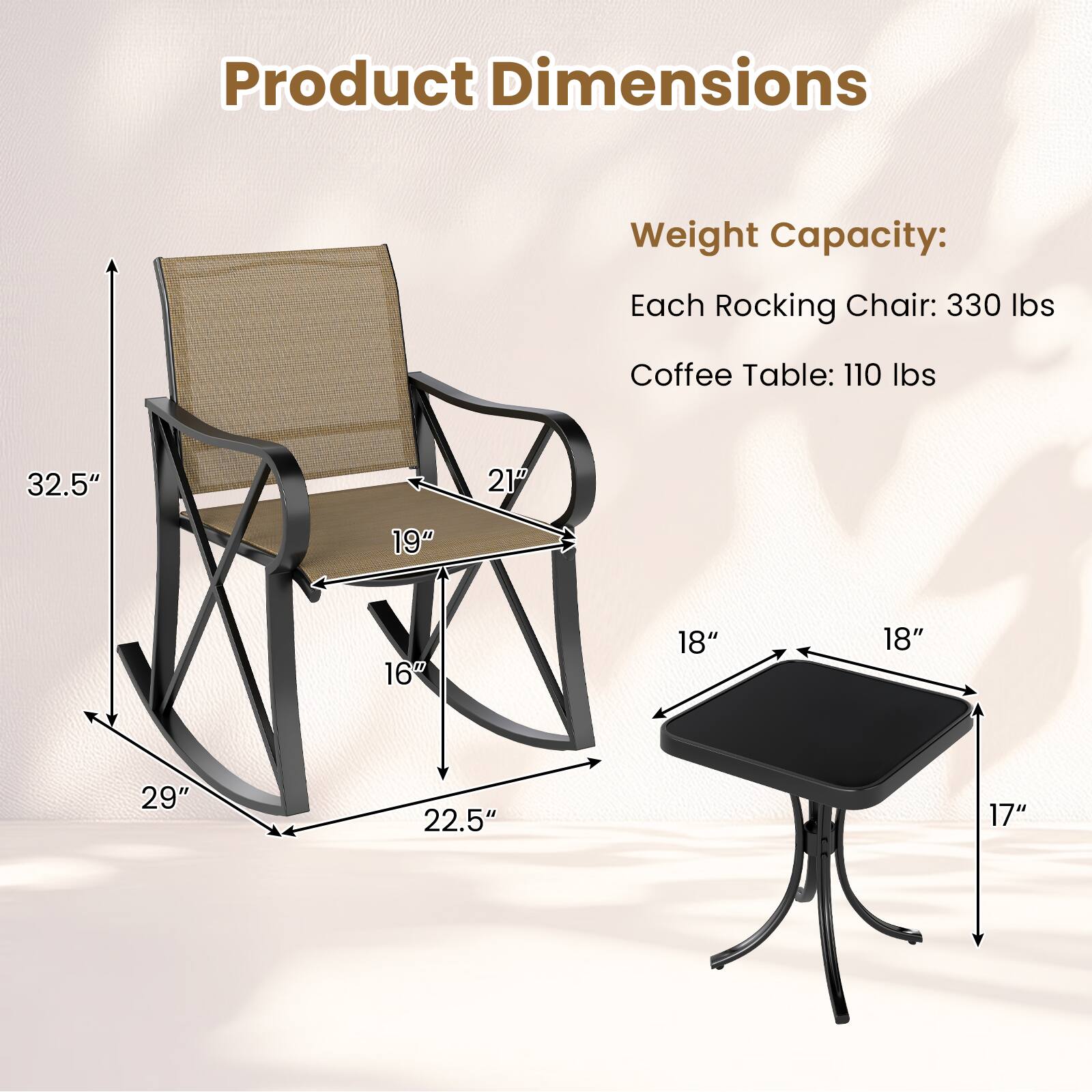 Product Dimensions

Weight Capacity:
Each Rocking Chair: 330 lbs
Coffee Table: 110 lbs

Dimensions:
- Rocking Chair: 32.5" H x 21" W x 19" D x 16" W x 29" L x 22.5" W
- Coffee Table: 18" W x 18" D x 17" H