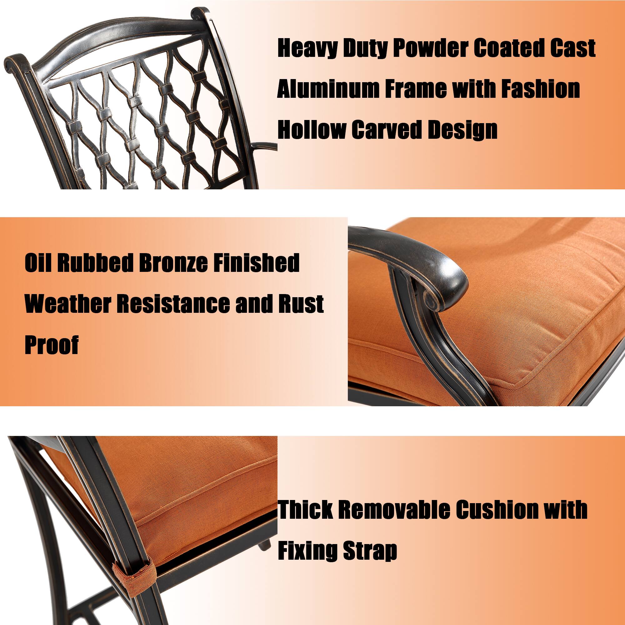 Heavy Duty Powder Coated Cast Aluminum Frame with Fashion Hollow Carved Design

Oil Rubbed Bronze Finished Weather Resistance and Rust Proof

Thick Removable Cushion with Fixing Strap